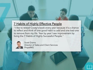 7 Habits of Highly Effective People
“I like to reread Covey's book every year because it's a chance
to reflect and think of one good habit to add and one bad one to
remove from my life. Year by year I see improvement by living
the 7 Habits of Highly Successful People.”
Scott Grams
Director of Sales and Client Services
PropelMG

 