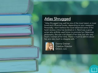 Atlas Shrugged
“Atlas Shrugged may well be one of the most hated, or most
loved and influential books, depending on your viewpoint.
Personally, I don’t believe the novel deserved some of the
harsh reviews critics has lavished on it. Rand was a good
writer who skillfully used fiction to promote her Objectivist
philosophy. She was a bit ahead of her time, but also very
much a woman of her time. There is much to admire about
her, and also much to disagree with. “

Donna Greiner
Creative Director
GOLO, LLC

 