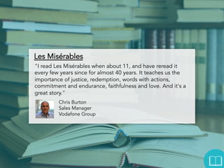 Les Misérables
"I read Les Misérables when about 11, and have reread it
every few years since for almost 40 years. It teaches us the
importance of justice, redemption, words with actions,
commitment and endurance, faithfulness and love. And it's a
great story."
Chris Burton
Sales Manager
Vodafone Group

 