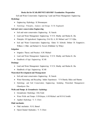 Books list for ICAR-JRF/NET/ARS/SRF Examination Preparation
Soil and Water Conservation Engineering/ Land and Water Management Engineering
Hydrology
 Engineering Hydrology: K Sbramanyam
 Hydrology: Principles, Analysis and Design: H. M. Raghunath
Soil and water conservation Engineering
 Soil and water conservation Engineering.: R. Suresh
 Land and Water Management Engineering: V.V.N. Murthy and Madan K. Jha
 Principles Of Agricultural Engineering (Vol II): A. M. Michael and T. P. Ojha,
 Soil and Water Conservation Engineering: Glenn O. Schwab; Delmer D. Fangmeier;
William J. Elliot and Richard K. Frevert (Published by Wiley)
Irrigation
 Irrigation Theory and Practice: A.M. Michael
 Land and Water Management Engineering: V.V.N. Murthy and Madan K. Jha
 Handbook of Agri. Engineering: ICAR
Drainage
 Land and Water Management Engineering: V.V.N. Murthy and Madan K. Jha
 Handbook of Agri. Engineering: ICAR
Watershed Development and Management
 Soil and water conservation Engineering.: R. Suresh
 Water Harvesting and Recycling: Indian Experiences: V N Sharda; Sikka and Shamra
 Hydrology and Soil Conservation Engineering: Including Watershed Management :
Ghanshyam Das
Wells and Pumps & Groundwater hydrology
 Groundwater Hydrology: D.K.Todd
 Water Wells and Pumps: S D Khepar; A M Michael and M S K Sondhi
 Applied Hydrology: V. T. Chow
Fluid mechanics
 Fluid mechanics: R. K. Bansal
 Open-Channel Hydraulics: V. T. Chow
 