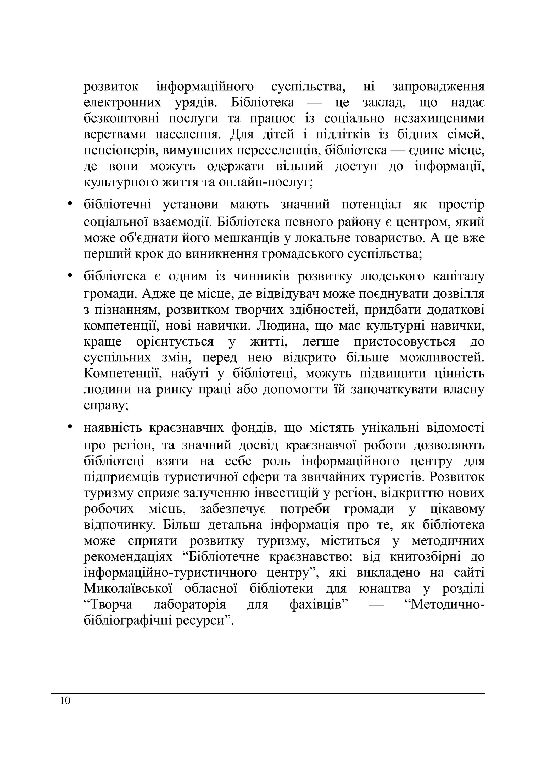 10
розвиток інформаційного суспільства, ні запровадження
електронних урядів. Бібліотека — це заклад, що надає
безкоштовні послуги та працює із соціально незахищеними
верствами населення. Для дітей і підлітків із бідних сімей,
пенсіонерів, вимушених переселенців, бібліотека — єдине місце,
де вони можуть одержати вільний доступ до інформації,
культурного життя та онлайн-послуг;
• бібліотечні установи мають значний потенціал як простір
соціальної взаємодії. Бібліотека певного району є центром, який
може об'єднати його мешканців у локальне товариство. А це вже
перший крок до виникнення громадського суспільства;
• бібліотека є одним із чинників розвитку людського капіталу
громади. Адже це місце, де відвідувач може поєднувати дозвілля
з пізнанням, розвитком творчих здібностей, придбати додаткові
компетенції, нові навички. Людина, що має культурні навички,
краще орієнтується у житті, легше пристосовується до
суспільних змін, перед нею відкрито більше можливостей.
Компетенції, набуті у бібліотеці, можуть підвищити цінність
людини на ринку праці або допомогти їй започаткувати власну
справу;
• наявність краєзнавчих фондів, що містять унікальні відомості
про регіон, та значний досвід краєзнавчої роботи дозволяють
бібліотеці взяти на себе роль інформаційного центру для
підприємців туристичної сфери та звичайних туристів. Розвиток
туризму сприяє залученню інвестицій у регіон, відкриттю нових
робочих місць, забезпечує потреби громади у цікавому
відпочинку. Більш детальна інформація про те, як бібліотека
може сприяти розвитку туризму, міститься у методичних
рекомендаціях “Бібліотечне краєзнавство: від книгозбірні до
інформаційно-туристичного центру”, які викладено на сайті
Миколаївської обласної бібліотеки для юнацтва у розділі
“Творча лабораторія для фахівців” — “Методично-
бібліографічні ресурси”.
 