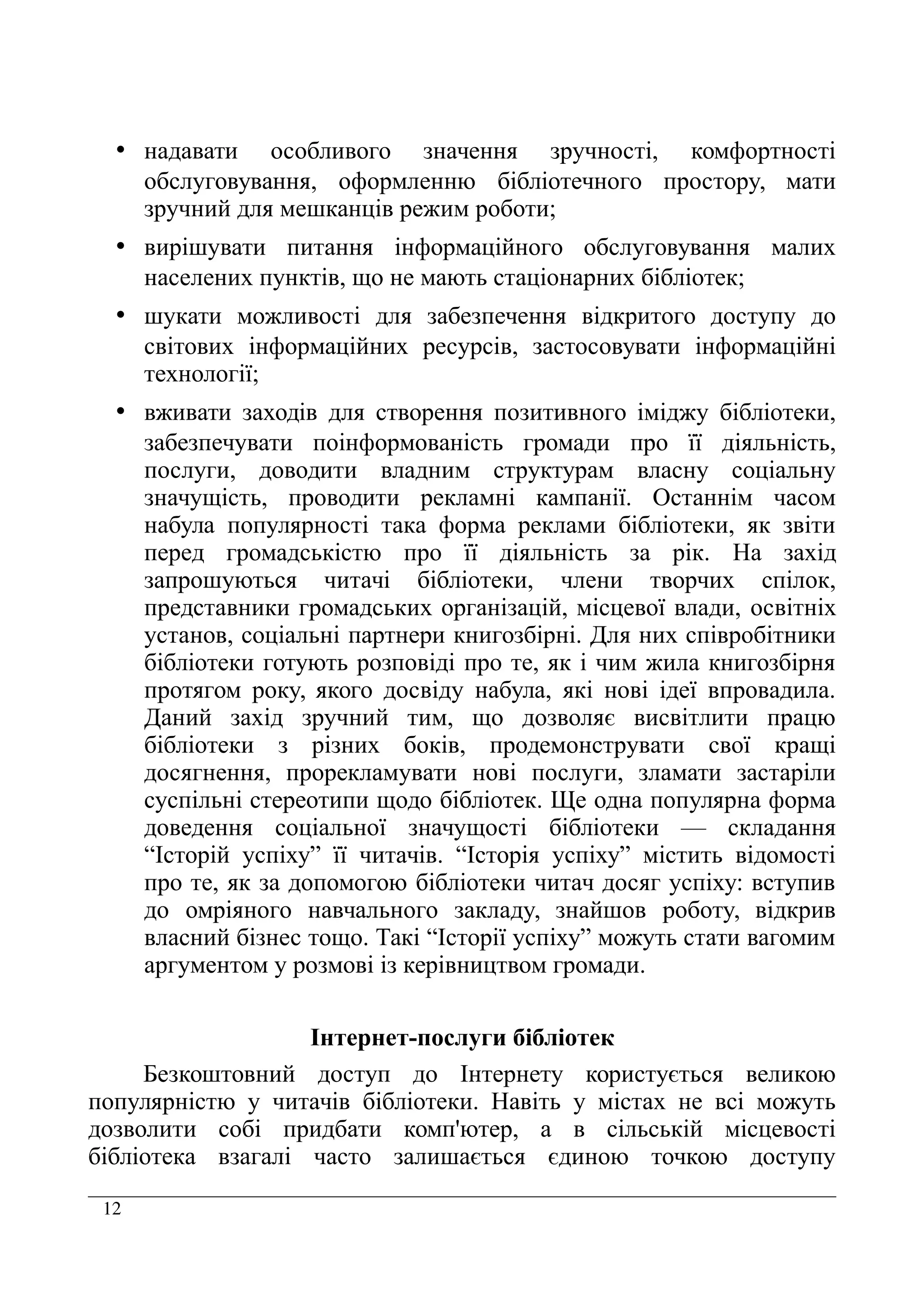 12
• надавати особливого значення зручності, комфортності
обслуговування, оформленню бібліотечного простору, мати
зручний для мешканців режим роботи;
• вирішувати питання інформаційного обслуговування малих
населених пунктів, що не мають стаціонарних бібліотек;
• шукати можливості для забезпечення відкритого доступу до
світових інформаційних ресурсів, застосовувати інформаційні
технології;
• вживати заходів для створення позитивного іміджу бібліотеки,
забезпечувати поінформованість громади про її діяльність,
послуги, доводити владним структурам власну соціальну
значущість, проводити рекламні кампанії. Останнім часом
набула популярності така форма реклами бібліотеки, як звіти
перед громадськістю про її діяльність за рік. На захід
запрошуються читачі бібліотеки, члени творчих спілок,
представники громадських організацій, місцевої влади, освітніх
установ, соціальні партнери книгозбірні. Для них співробітники
бібліотеки готують розповіді про те, як і чим жила книгозбірня
протягом року, якого досвіду набула, які нові ідеї впровадила.
Даний захід зручний тим, що дозволяє висвітлити працю
бібліотеки з різних боків, продемонструвати свої кращі
досягнення, прорекламувати нові послуги, зламати застаріли
суспільні стереотипи щодо бібліотек. Ще одна популярна форма
доведення соціальної значущості бібліотеки — складання
“Історій успіху” її читачів. “Історія успіху” містить відомості
про те, як за допомогою бібліотеки читач досяг успіху: вступив
до омріяного навчального закладу, знайшов роботу, відкрив
власний бізнес тощо. Такі “Історії успіху” можуть стати вагомим
аргументом у розмові із керівництвом громади.
Інтернет-послуги бібліотек
Безкоштовний доступ до Інтернету користується великою
популярністю у читачів бібліотеки. Навіть у містах не всі можуть
дозволити собі придбати комп'ютер, а в сільській місцевості
бібліотека взагалі часто залишається єдиною точкою доступу
 