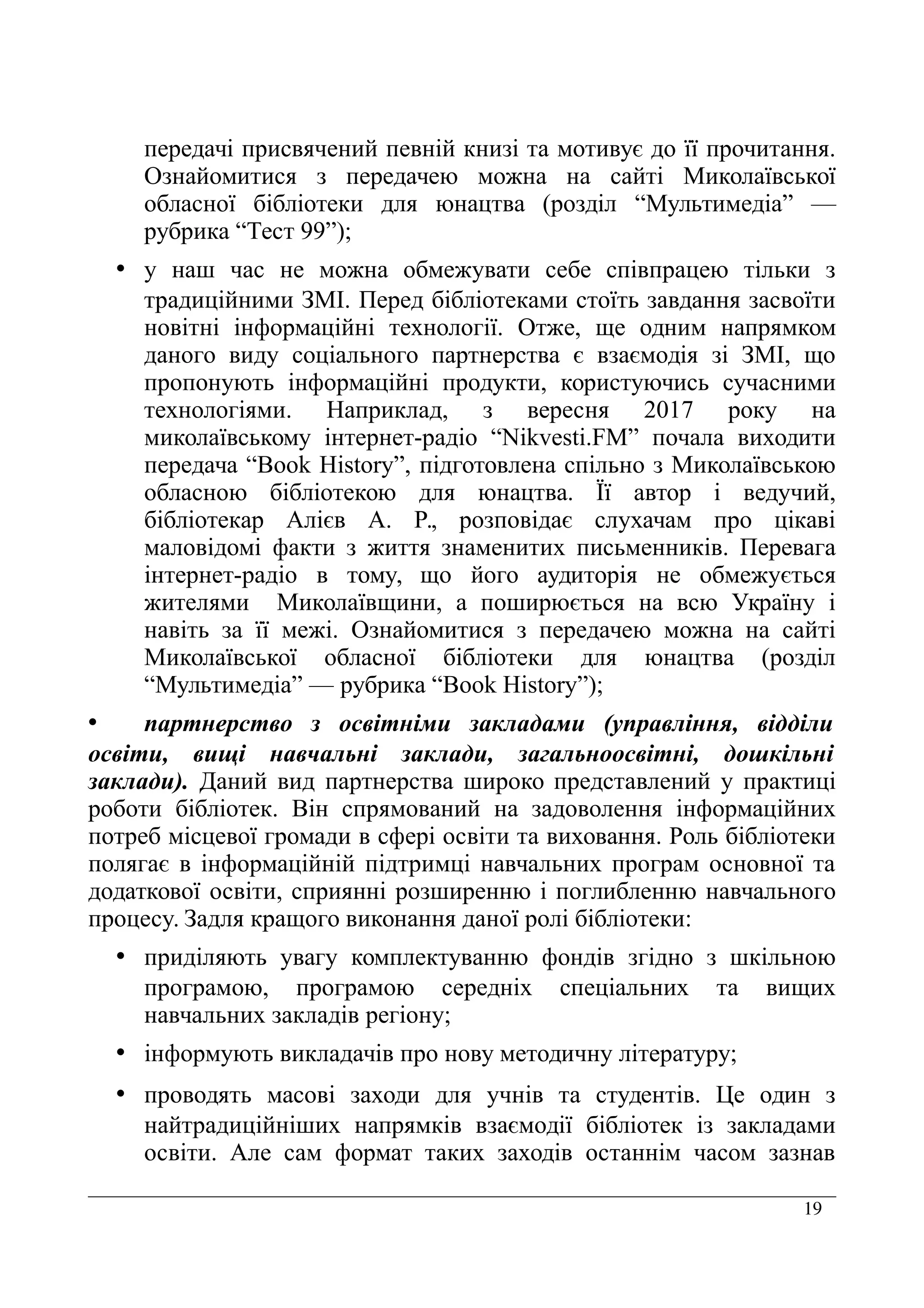 19
передачі присвячений певній книзі та мотивує до її прочитання.
Ознайомитися з передачею можна на сайті Миколаївської
обласної бібліотеки для юнацтва (розділ “Мультимедіа” —
рубрика “Тест 99”);
• у наш час не можна обмежувати себе співпрацею тільки з
традиційними ЗМІ. Перед бібліотеками стоїть завдання засвоїти
новітні інформаційні технології. Отже, ще одним напрямком
даного виду соціального партнерства є взаємодія зі ЗМІ, що
пропонують інформаційні продукти, користуючись сучасними
технологіями. Наприклад, з вересня 2017 року на
миколаївському інтернет-радіо “Nikvesti.FM” почала виходити
передача “Book History”, підготовлена спільно з Миколаївською
обласною бібліотекою для юнацтва. Її автор і ведучий,
бібліотекар Алієв А. Р., розповідає слухачам про цікаві
маловідомі факти з життя знаменитих письменників. Перевага
інтернет-радіо в тому, що його аудиторія не обмежується
жителями Миколаївщини, а поширюється на всю Україну і
навіть за її межі. Ознайомитися з передачею можна на сайті
Миколаївської обласної бібліотеки для юнацтва (розділ
“Мультимедіа” — рубрика “Book History”);
• партнерство з освітніми закладами (управління, відділи
освіти, вищі навчальні заклади, загальноосвітні, дошкільні
заклади). Даний вид партнерства широко представлений у практиці
роботи бібліотек. Він спрямований на задоволення інформаційних
потреб місцевої громади в сфері освіти та виховання. Роль бібліотеки
полягає в інформаційній підтримці навчальних програм основної та
додаткової освіти, сприянні розширенню і поглибленню навчального
процесу. Задля кращого виконання даної ролі бібліотеки:
• приділяють увагу комплектуванню фондів згідно з шкільною
програмою, програмою середніх спеціальних та вищих
навчальних закладів регіону;
• інформують викладачів про нову методичну літературу;
• проводять масові заходи для учнів та студентів. Це один з
найтрадиційніших напрямків взаємодії бібліотек із закладами
освіти. Але сам формат таких заходів останнім часом зазнав
 