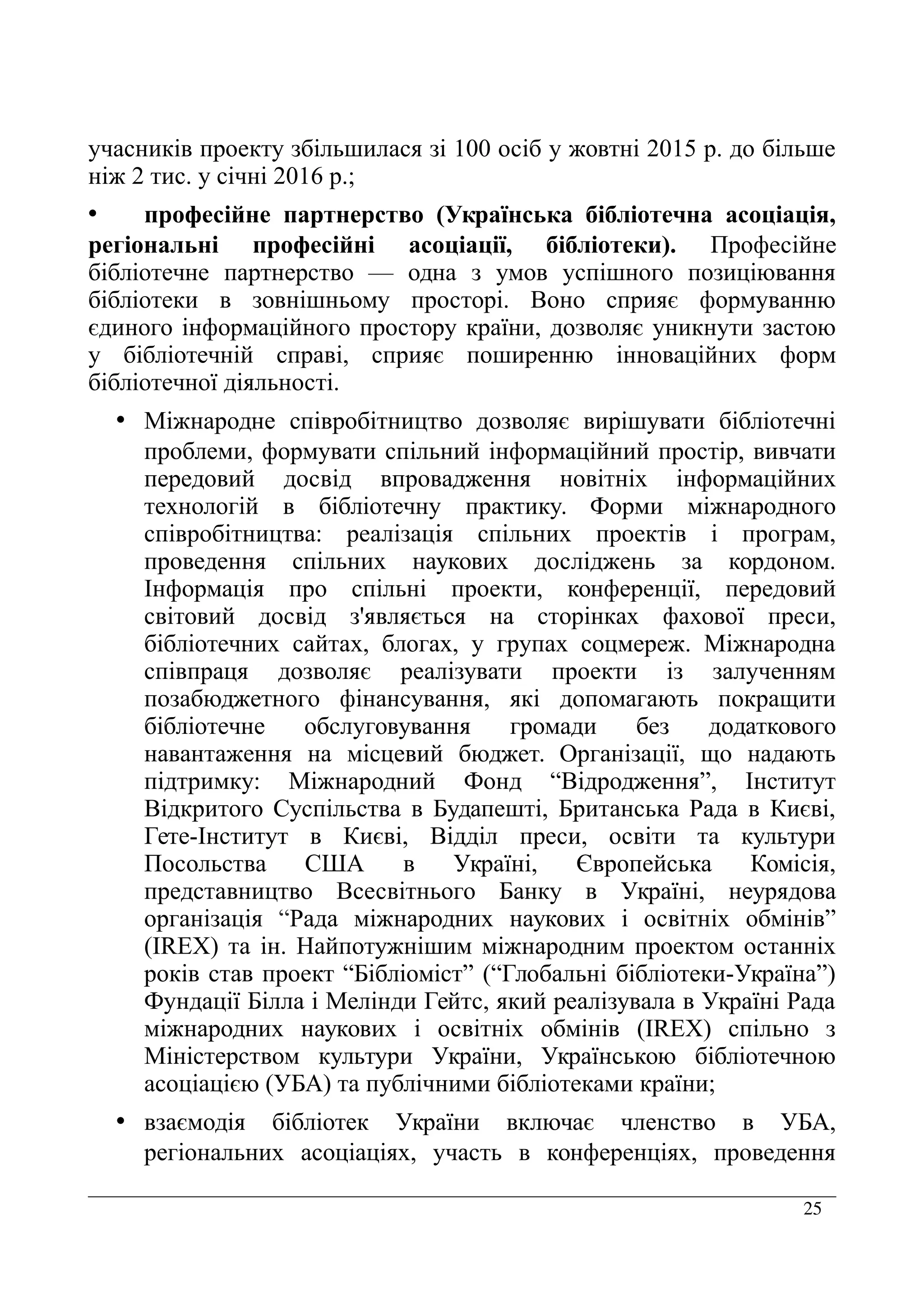 25
учасників проекту збільшилася зі 100 осіб у жовтні 2015 р. до більше
ніж 2 тис. у січні 2016 р.;
• професійне партнерство (Українська бібліотечна асоціація,
регіональні професійні асоціації, бібліотеки). Професійне
бібліотечне партнерство — одна з умов успішного позиціювання
бібліотеки в зовнішньому просторі. Воно сприяє формуванню
єдиного інформаційного простору країни, дозволяє уникнути застою
у бібліотечній справі, сприяє поширенню інноваційних форм
бібліотечної діяльності.
• Міжнародне співробітництво дозволяє вирішувати бібліотечні
проблеми, формувати спільний інформаційний простір, вивчати
передовий досвід впровадження новітніх інформаційних
технологій в бібліотечну практику. Форми міжнародного
співробітництва: реалізація спільних проектів і програм,
проведення спільних наукових досліджень за кордоном.
Інформація про спільні проекти, конференції, передовий
світовий досвід з'являється на сторінках фахової преси,
бібліотечних сайтах, блогах, у групах соцмереж. Міжнародна
співпраця дозволяє реалізувати проекти із залученням
позабюджетного фінансування, які допомагають покращити
бібліотечне обслуговування громади без додаткового
навантаження на місцевий бюджет. Організації, що надають
підтримку: Міжнародний Фонд “Відродження”, Інститут
Відкритого Суспільства в Будапешті, Британська Рада в Києві,
Гете-Інститут в Києві, Відділ преси, освіти та культури
Посольства США в Україні, Європейська Комісія,
представництво Всесвітнього Банку в Україні, неурядова
організація “Рада міжнародних наукових і освітніх обмінів”
(IREX) та ін. Найпотужнішим міжнародним проектом останніх
років став проект “Бібліоміст” (“Глобальні бібліотеки-Україна”)
Фундації Білла і Мелінди Гейтс, який реалізувала в Україні Рада
міжнародних наукових і освітніх обмінів (IREX) спільно з
Міністерством культури України, Українською бібліотечною
асоціацією (УБА) та публічними бібліотеками країни;
• взаємодія бібліотек України включає членство в УБА,
регіональних асоціаціях, участь в конференціях, проведення
 