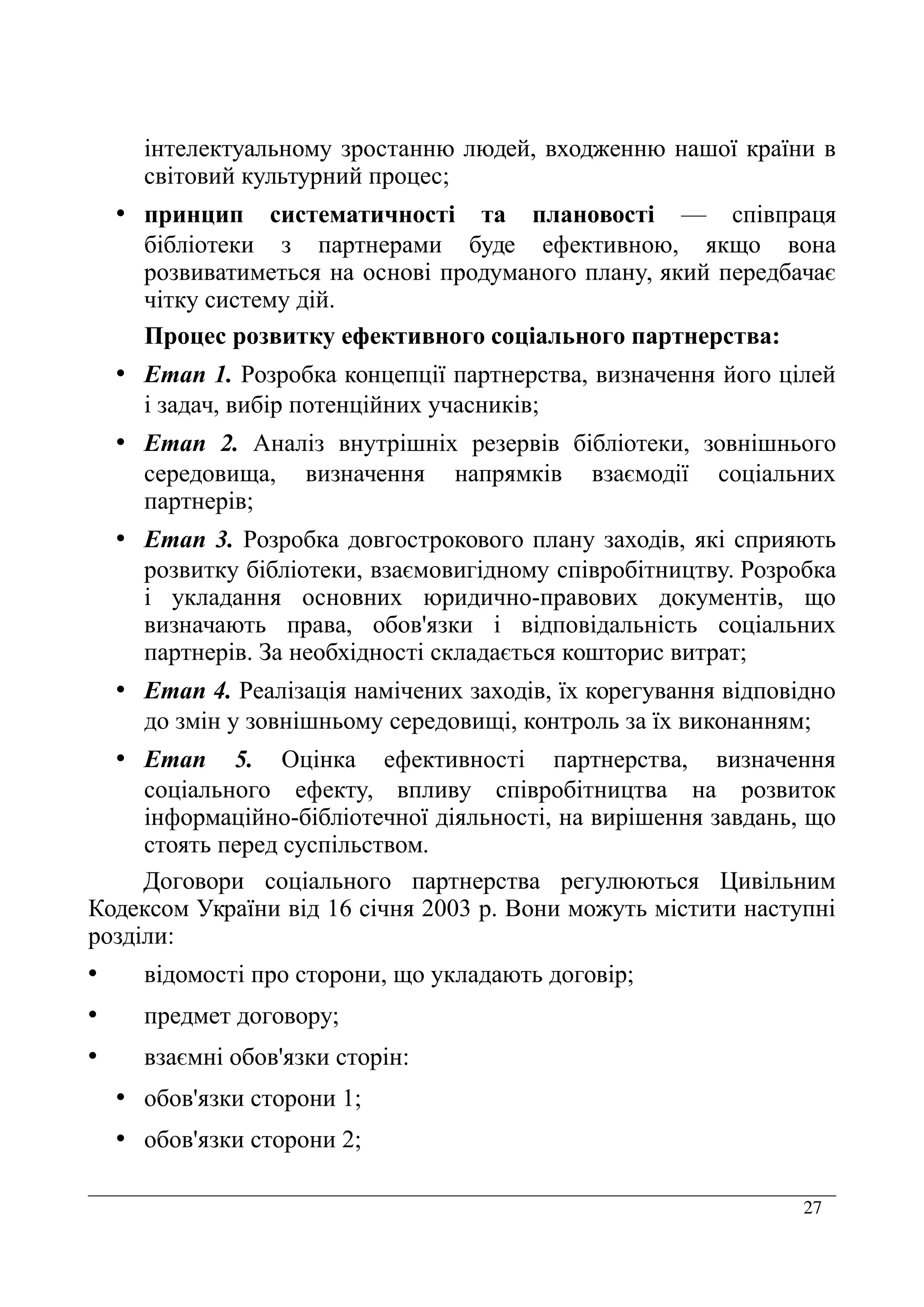 27
інтелектуальному зростанню людей, входженню нашої країни в
світовий культурний процес;
• принцип систематичності та плановості — співпраця
бібліотеки з партнерами буде ефективною, якщо вона
розвиватиметься на основі продуманого плану, який передбачає
чітку систему дій.
Процес розвитку ефективного соціального партнерства:
• Етап 1. Розробка концепції партнерства, визначення його цілей
і задач, вибір потенційних учасників;
• Етап 2. Аналіз внутрішніх резервів бібліотеки, зовнішнього
середовища, визначення напрямків взаємодії соціальних
партнерів;
• Етап 3. Розробка довгострокового плану заходів, які сприяють
розвитку бібліотеки, взаємовигідному співробітництву. Розробка
і укладання основних юридично-правових документів, що
визначають права, обов'язки і відповідальність соціальних
партнерів. За необхідності складається кошторис витрат;
• Етап 4. Реалізація намічених заходів, їх корегування відповідно
до змін у зовнішньому середовищі, контроль за їх виконанням;
• Етап 5. Оцінка ефективності партнерства, визначення
соціального ефекту, впливу співробітництва на розвиток
інформаційно-бібліотечної діяльності, на вирішення завдань, що
стоять перед суспільством.
Договори соціального партнерства регулюються Цивільним
Кодексом України від 16 січня 2003 р. Вони можуть містити наступні
розділи:
• відомості про сторони, що укладають договір;
• предмет договору;
• взаємні обов'язки сторін:
• обов'язки сторони 1;
• обов'язки сторони 2;
 