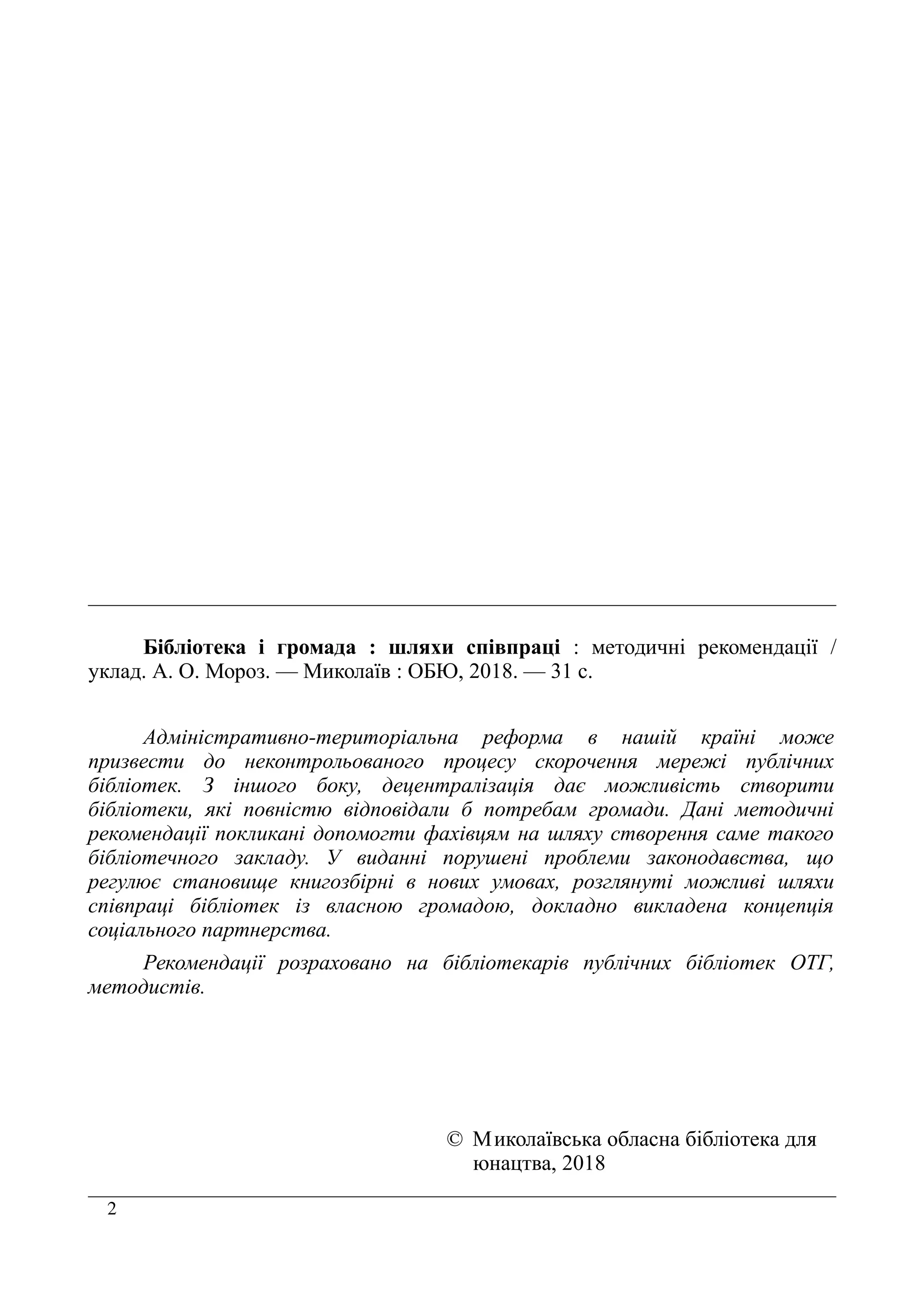 2
Бібліотека і громада : шляхи співпраці : методичні рекомендації /
уклад. А. О. Мороз. — Миколаїв : ОБЮ, 2018. — 31 с.
Адміністративно-територіальна реформа в нашій країні може
призвести до неконтрольованого процесу скорочення мережі публічних
бібліотек. З іншого боку, децентралізація дає можливість створити
бібліотеки, які повністю відповідали б потребам громади. Дані методичні
рекомендації покликані допомогти фахівцям на шляху створення саме такого
бібліотечного закладу. У виданні порушені проблеми законодавства, що
регулює становище книгозбірні в нових умовах, розглянуті можливі шляхи
співпраці бібліотек із власною громадою, докладно викладена концепція
соціального партнерства.
Рекомендації розраховано на бібліотекарів публічних бібліотек ОТГ,
методистів.
© Миколаївська обласна бібліотека для
юнацтва, 2018
 