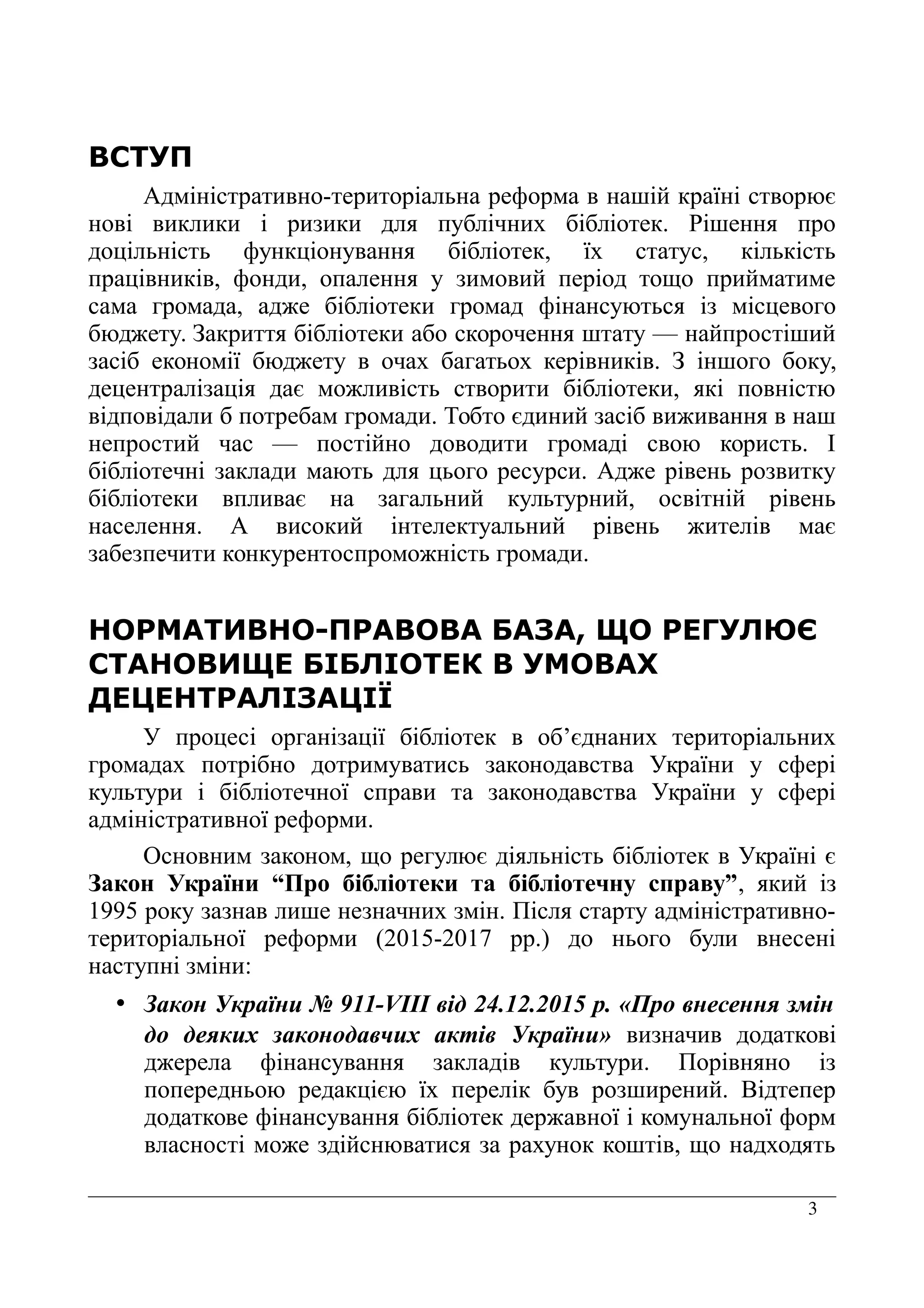 3
ВСТУП
Адміністративно-територіальна реформа в нашій країні створює
нові виклики і ризики для публічних бібліотек. Рішення про
доцільність функціонування бібліотек, їх статус, кількість
працівників, фонди, опалення у зимовий період тощо прийматиме
сама громада, адже бібліотеки громад фінансуються із місцевого
бюджету. Закриття бібліотеки або скорочення штату — найпростіший
засіб економії бюджету в очах багатьох керівників. З іншого боку,
децентралізація дає можливість створити бібліотеки, які повністю
відповідали б потребам громади. Тобто єдиний засіб виживання в наш
непростий час — постійно доводити громаді свою користь. І
бібліотечні заклади мають для цього ресурси. Адже рівень розвитку
бібліотеки впливає на загальний культурний, освітній рівень
населення. А високий інтелектуальний рівень жителів має
забезпечити конкурентоспроможність громади.
НОРМАТИВНО-ПРАВОВА БАЗА, ЩО РЕГУЛЮЄ
СТАНОВИЩЕ БІБЛІОТЕК В УМОВАХ
ДЕЦЕНТРАЛІЗАЦІЇ
У процесі організації бібліотек в об’єднаних територіальних
громадах потрібно дотримуватись законодавства України у сфері
культури і бібліотечної справи та законодавства України у сфері
адміністративної реформи.
Основним законом, що регулює діяльність бібліотек в Україні є
Закон України “Про бібліотеки та бібліотечну справу”, який із
1995 року зазнав лише незначних змін. Після старту адміністративно-
територіальної реформи (2015-2017 рр.) до нього були внесені
наступні зміни:
• Закон України № 911-VIII від 24.12.2015 р. «Про внесення змін
до деяких законодавчих актів України» визначив додаткові
джерела фінансування закладів культури. Порівняно із
попередньою редакцією їх перелік був розширений. Відтепер
додаткове фінансування бібліотек державної і комунальної форм
власності може здійснюватися за рахунок коштів, що надходять
 
