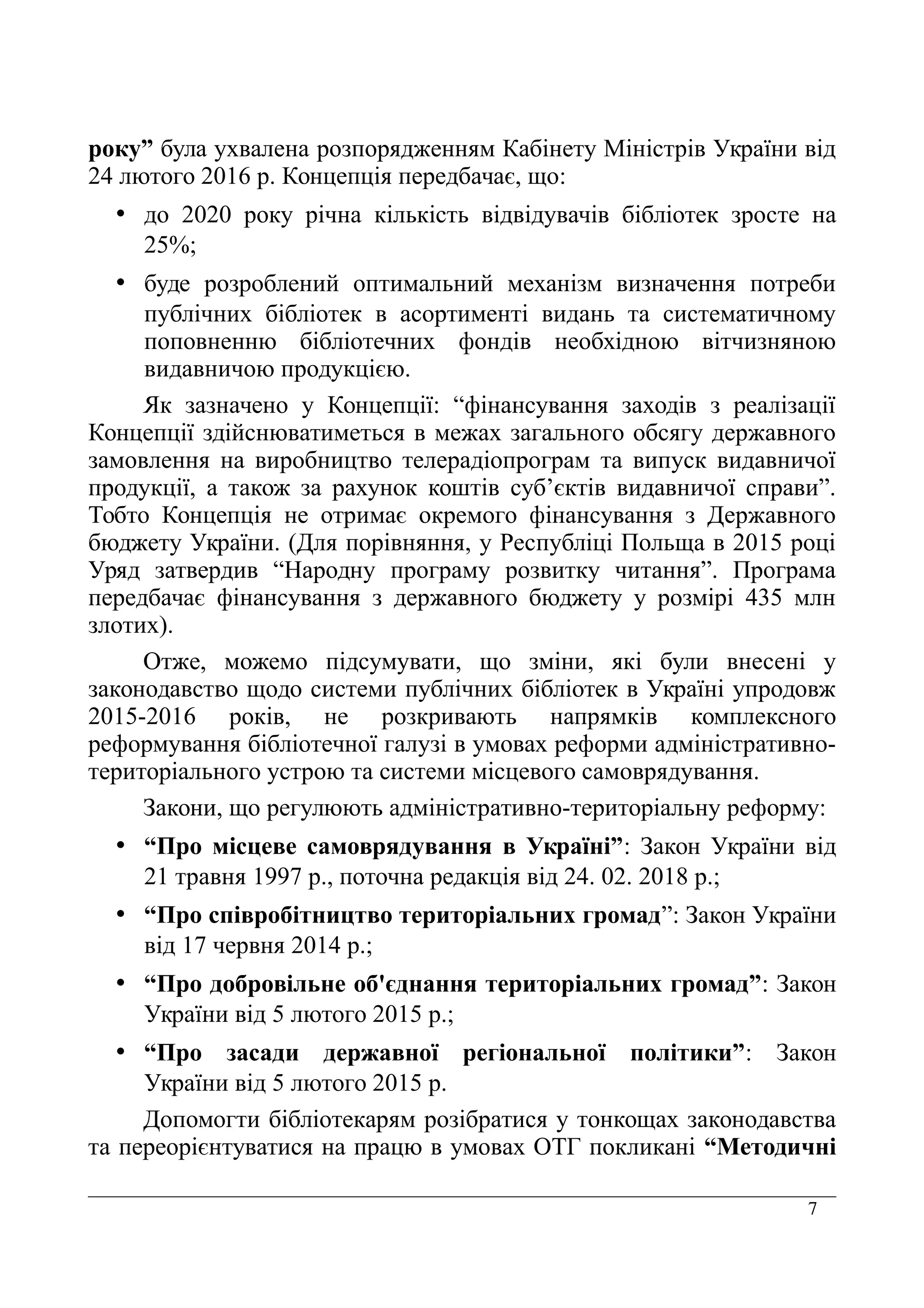 7
року” була ухвалена розпорядженням Кабінету Міністрів України від
24 лютого 2016 р. Концепція передбачає, що:
• до 2020 року річна кількість відвідувачів бібліотек зросте на
25%;
• буде розроблений оптимальний механізм визначення потреби
публічних бібліотек в асортименті видань та систематичному
поповненню бібліотечних фондів необхідною вітчизняною
видавничою продукцією.
Як зазначено у Концепції: “фінансування заходів з реалізації
Концепції здійснюватиметься в межах загального обсягу державного
замовлення на виробництво телерадіопрограм та випуск видавничої
продукції, а також за рахунок коштів суб’єктів видавничої справи”.
Тобто Концепція не отримає окремого фінансування з Державного
бюджету України. (Для порівняння, у Республіці Польща в 2015 році
Уряд затвердив “Народну програму розвитку читання”. Програма
передбачає фінансування з державного бюджету у розмірі 435 млн
злотих).
Отже, можемо підсумувати, що зміни, які були внесені у
законодавство щодо системи публічних бібліотек в Україні упродовж
2015-2016 років, не розкривають напрямків комплексного
реформування бібліотечної галузі в умовах реформи адміністративно-
територіального устрою та системи місцевого самоврядування.
Закони, що регулюють адміністративно-територіальну реформу:
• “Про місцеве самоврядування в Україні”: Закон України від
21 травня 1997 р., поточна редакція від 24. 02. 2018 р.;
• “Про співробітництво територіальних громад”: Закон України
від 17 червня 2014 р.;
• “Про добровільне об'єднання територіальних громад”: Закон
України від 5 лютого 2015 р.;
• “Про засади державної регіональної політики”: Закон
України від 5 лютого 2015 р.
Допомогти бібліотекарям розібратися у тонкощах законодавства
та переорієнтуватися на працю в умовах ОТГ покликані “Методичні
 