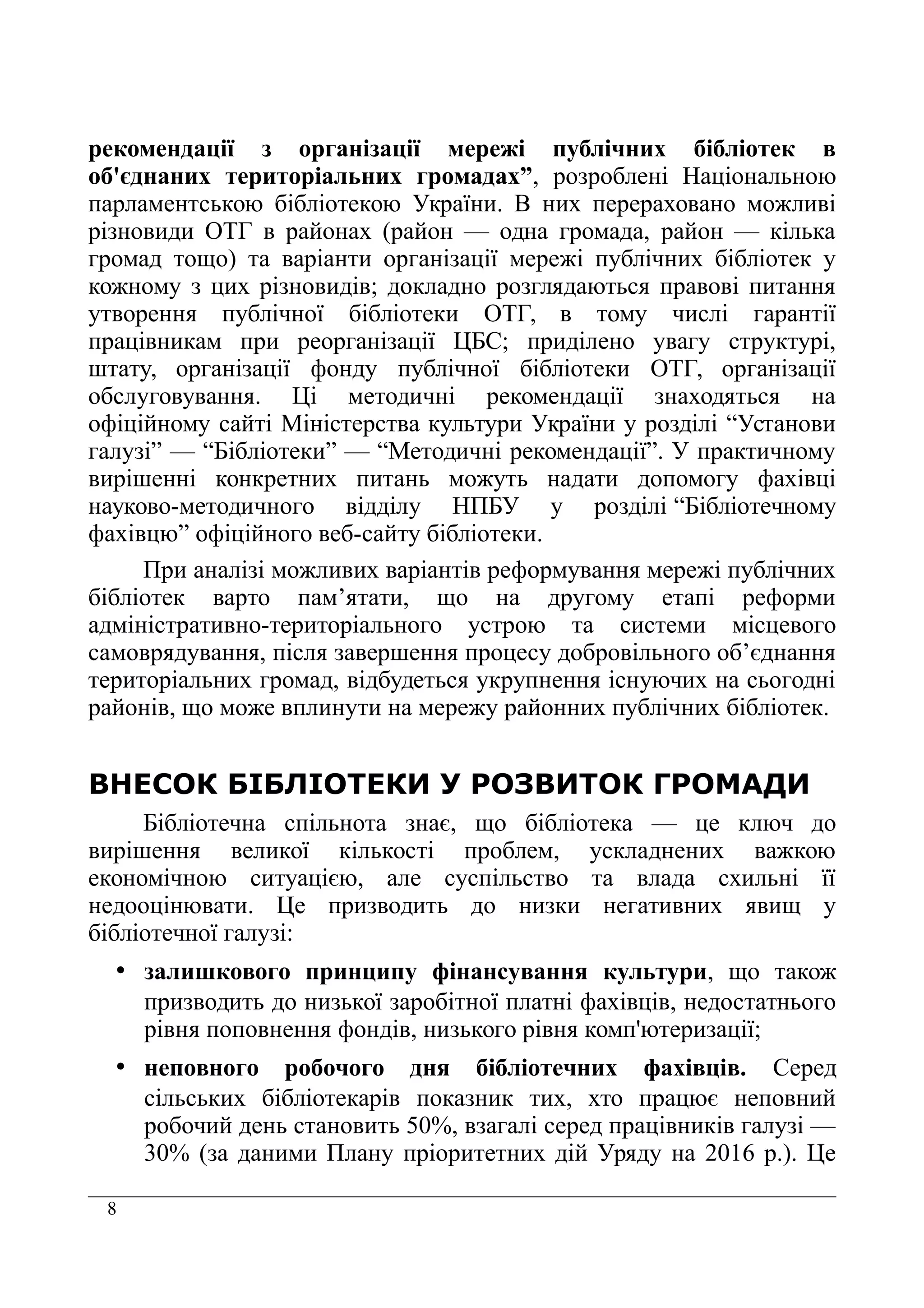 8
рекомендації з організації мережі публічних бібліотек в
об'єднаних територіальних громадах”, розроблені Національною
парламентською бібліотекою України. В них перераховано можливі
різновиди ОТГ в районах (район — одна громада, район — кілька
громад тощо) та варіанти організації мережі публічних бібліотек у
кожному з цих різновидів; докладно розглядаються правові питання
утворення публічної бібліотеки ОТГ, в тому числі гарантії
працівникам при реорганізації ЦБС; приділено увагу структурі,
штату, організації фонду публічної бібліотеки ОТГ, організації
обслуговування. Ці методичні рекомендації знаходяться на
офіційному сайті Міністерства культури України у розділі “Установи
галузі” — “Бібліотеки” — “Методичні рекомендації”. У практичному
вирішенні конкретних питань можуть надати допомогу фахівці
науково-методичного відділу НПБУ у розділі “Бібліотечному
фахівцю” офіційного веб-сайту бібліотеки.
При аналізі можливих варіантів реформування мережі публічних
бібліотек варто пам’ятати, що на другому етапі реформи
адміністративно-територіального устрою та системи місцевого
самоврядування, після завершення процесу добровільного об’єднання
територіальних громад, відбудеться укрупнення існуючих на сьогодні
районів, що може вплинути на мережу районних публічних бібліотек.
ВНЕСОК БІБЛІОТЕКИ У РОЗВИТОК ГРОМАДИ
Бібліотечна спільнота знає, що бібліотека — це ключ до
вирішення великої кількості проблем, ускладнених важкою
економічною ситуацією, але суспільство та влада схильні її
недооцінювати. Це призводить до низки негативних явищ у
бібліотечної галузі:
• залишкового принципу фінансування культури, що також
призводить до низької заробітної платні фахівців, недостатнього
рівня поповнення фондів, низького рівня комп'ютеризації;
• неповного робочого дня бібліотечних фахівців. Серед
сільських бібліотекарів показник тих, хто працює неповний
робочий день становить 50%, взагалі серед працівників галузі —
30% (за даними Плану пріоритетних дій Уряду на 2016 р.). Це
 