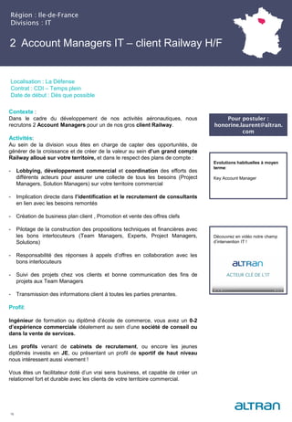 2 Account Managers IT – client Railway H/F
Région : Ile-de-France
Divisions : IT
16
Localisation : La Défense
Contrat : CDI – Temps plein
Date de début : Dès que possible
Pour postuler :
honorine.laurent@altran.
com
Evolutions habituelles à moyen
terme:
Key Account Manager
Contexte :
Dans le cadre du développement de nos activités aéronautiques, nous
recrutons 2 Account Managers pour un de nos gros client Railway.
Activités:
Au sein de la division vous êtes en charge de capter des opportunités, de
générer de la croissance et de créer de la valeur au sein d’un grand compte
Railway alloué sur votre territoire, et dans le respect des plans de compte :
- Lobbying, développement commercial et coordination des efforts des
différents acteurs pour assurer une collecte de tous les besoins (Project
Managers, Solution Managers) sur votre territoire commercial
- Implication directe dans l’identification et le recrutement de consultants
en lien avec les besoins remontés
- Création de business plan client , Promotion et vente des offres clefs
- Pilotage de la construction des propositions techniques et financières avec
les bons interlocuteurs (Team Managers, Experts, Project Managers,
Solutions)
- Responsabilité des réponses à appels d’offres en collaboration avec les
bons interlocuteurs
- Suivi des projets chez vos clients et bonne communication des fins de
projets aux Team Managers
- Transmission des informations client à toutes les parties prenantes.
Profil:
Ingénieur de formation ou diplômé d’école de commerce, vous avez un 0-2
d’expérience commerciale idéalement au sein d’une société de conseil ou
dans la vente de services.
Les profils venant de cabinets de recrutement, ou encore les jeunes
diplômés investis en JE, ou présentant un profil de sportif de haut niveau
nous intéressent aussi vivement !
Vous êtes un facilitateur doté d’un vrai sens business, et capable de créer un
relationnel fort et durable avec les clients de votre territoire commercial.
Découvrez en vidéo notre champ
d’intervention IT !
 