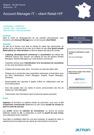 Account Manager IT – client Retail H/F
Région : Ile-de-France
Divisions : IT
18
Localisation : La Défense
Contrat : CDI – Temps plein
Date de début : Dès que possible
Pour postuler :
honorine.laurent@altran.
com
Evolutions habituelles à moyen
terme:
Key Account Manager
Contexte :
Dans le cadre du développement de nos activités aéronautiques, nous
recrutons un(e) Account Manager pour un de nos gros client Retail.
Activités:
Au sein de la division vous êtes en charge de capter des opportunités, de
générer de la croissance et de créer de la valeur au sein d’un grand compte
Retail alloué sur votre territoire, et dans le respect des plans de compte :
- Lobbying, développement commercial et coordination des efforts des
différents acteurs pour assurer une collecte de tous les besoins (Project
Managers, Solution Managers) sur votre territoire commercial
- Implication directe dans l’identification et le recrutement de consultants
en lien avec les besoins remontés
- Création de business plan client , Promotion et vente des offres clefs
- Pilotage de la construction des propositions techniques et financières avec
les bons interlocuteurs (Team Managers, Experts, Project Managers,
Solutions)
- Responsabilité des réponses à appels d’offres en collaboration avec les
bons interlocuteurs
- Suivi des projets chez vos clients et bonne communication des fins de
projets aux Team Managers
- Transmission des informations client à toutes les parties prenantes.
Profil:
Ingénieur de formation ou diplômé d’école de commerce, vous avez un 0-2
d’expérience commerciale idéalement au sein d’une société de conseil ou
dans la vente de services.
Les profils venant de cabinets de recrutement, ou encore les jeunes
diplômés investis en JE, ou présentant un profil de sportif de haut niveau
nous intéressent aussi vivement !
Vous êtes un facilitateur doté d’un vrai sens business, et capable de créer un
relationnel fort et durable avec les clients de votre territoire commercial.
Découvrez en vidéo notre champ
d’intervention IT !
 