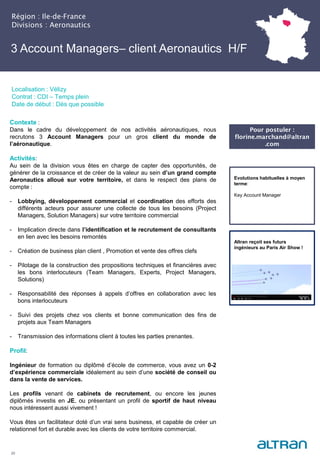3 Account Managers– client Aeronautics H/F
Région : Ile-de-France
Divisions : Aeronautics
20
Localisation : Vélizy
Contrat : CDI – Temps plein
Date de début : Dès que possible
Pour postuler :
florine.marchand@altran
.com
Evolutions habituelles à moyen
terme:
Key Account Manager
Altran reçoit ses futurs
ingénieurs au Paris Air Show !
Contexte :
Dans le cadre du développement de nos activités aéronautiques, nous
recrutons 3 Account Managers pour un gros client du monde de
l’aéronautique.
Activités:
Au sein de la division vous êtes en charge de capter des opportunités, de
générer de la croissance et de créer de la valeur au sein d’un grand compte
Aeronautics alloué sur votre territoire, et dans le respect des plans de
compte :
- Lobbying, développement commercial et coordination des efforts des
différents acteurs pour assurer une collecte de tous les besoins (Project
Managers, Solution Managers) sur votre territoire commercial
- Implication directe dans l’identification et le recrutement de consultants
en lien avec les besoins remontés
- Création de business plan client , Promotion et vente des offres clefs
- Pilotage de la construction des propositions techniques et financières avec
les bons interlocuteurs (Team Managers, Experts, Project Managers,
Solutions)
- Responsabilité des réponses à appels d’offres en collaboration avec les
bons interlocuteurs
- Suivi des projets chez vos clients et bonne communication des fins de
projets aux Team Managers
- Transmission des informations client à toutes les parties prenantes.
Profil:
Ingénieur de formation ou diplômé d’école de commerce, vous avez un 0-2
d’expérience commerciale idéalement au sein d’une société de conseil ou
dans la vente de services.
Les profils venant de cabinets de recrutement, ou encore les jeunes
diplômés investis en JE, ou présentant un profil de sportif de haut niveau
nous intéressent aussi vivement !
Vous êtes un facilitateur doté d’un vrai sens business, et capable de créer un
relationnel fort et durable avec les clients de votre territoire commercial.
 