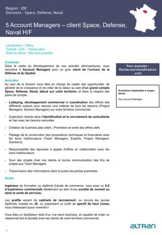 Région : IDF
Divisions : Space, Defense, Naval
21
Localisation : Vélizy
Contrat : CDI – Temps plein
Date de début : Dès que possible
Pour postuler :
florine.marchand@altran
.com
Evolutions habituelles à moyen
terme:
Key Account Manager
5 Account Managers – client Space, Defense,
Naval H/F
Contexte :
Dans le cadre du développement de nos activités aéronautiques, nous
recrutons 5 Account Managers pour un gros client de l’univers de la
Défense et du Spatial.
Activités:
Au sein de la division vous êtes en charge de capter des opportunités, de
générer de la croissance et de créer de la valeur au sein d’un grand compte
Space, Defense, Naval, alloué sur votre territoire, et dans le respect des
plans de compte :
- Lobbying, développement commercial et coordination des efforts des
différents acteurs pour assurer une collecte de tous les besoins (Project
Managers, Solution Managers) sur votre territoire commercial
- Implication directe dans l’identification et le recrutement de consultants
en lien avec les besoins remontés
- Création de business plan client , Promotion et vente des offres clefs
- Pilotage de la construction des propositions techniques et financières avec
les bons interlocuteurs (Team Managers, Experts, Project Managers,
Solutions)
- Responsabilité des réponses à appels d’offres en collaboration avec les
bons interlocuteurs
- Suivi des projets chez vos clients et bonne communication des fins de
projets aux Team Managers
- Transmission des informations client à toutes les parties prenantes.
Profil:
Ingénieur de formation ou diplômé d’école de commerce, vous avez un 0-2
d’expérience commerciale idéalement au sein d’une société de conseil ou
dans la vente de services.
Les profils venant de cabinets de recrutement, ou encore les jeunes
diplômés investis en JE, ou présentant un profil de sportif de haut niveau
nous intéressent aussi vivement !
Vous êtes un facilitateur doté d’un vrai sens business, et capable de créer un
relationnel fort et durable avec les clients de votre territoire commercial.
 