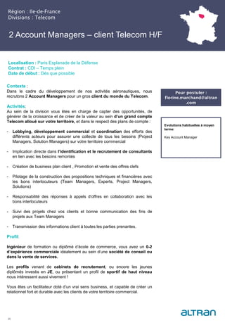 2 Account Managers – client Telecom H/F
25
Localisation : Paris Esplanade de la Défense
Contrat : CDI – Temps plein
Date de début : Dès que possible
Evolutions habituelles à moyen
terme:
Key Account Manager
Région : Ile-de-France
Divisions : Telecom
Pour postuler :
florine.marchand@altran
.com
Contexte :
Dans le cadre du développement de nos activités aéronautiques, nous
recrutons 2 Account Managers pour un gros client du monde du Telecom.
Activités:
Au sein de la division vous êtes en charge de capter des opportunités, de
générer de la croissance et de créer de la valeur au sein d’un grand compte
Telecom alloué sur votre territoire, et dans le respect des plans de compte :
- Lobbying, développement commercial et coordination des efforts des
différents acteurs pour assurer une collecte de tous les besoins (Project
Managers, Solution Managers) sur votre territoire commercial
- Implication directe dans l’identification et le recrutement de consultants
en lien avec les besoins remontés
- Création de business plan client , Promotion et vente des offres clefs
- Pilotage de la construction des propositions techniques et financières avec
les bons interlocuteurs (Team Managers, Experts, Project Managers,
Solutions)
- Responsabilité des réponses à appels d’offres en collaboration avec les
bons interlocuteurs
- Suivi des projets chez vos clients et bonne communication des fins de
projets aux Team Managers
- Transmission des informations client à toutes les parties prenantes.
Profil:
Ingénieur de formation ou diplômé d’école de commerce, vous avez un 0-2
d’expérience commerciale idéalement au sein d’une société de conseil ou
dans la vente de services.
Les profils venant de cabinets de recrutement, ou encore les jeunes
diplômés investis en JE, ou présentant un profil de sportif de haut niveau
nous intéressent aussi vivement !
Vous êtes un facilitateur doté d’un vrai sens business, et capable de créer un
relationnel fort et durable avec les clients de votre territoire commercial.
 