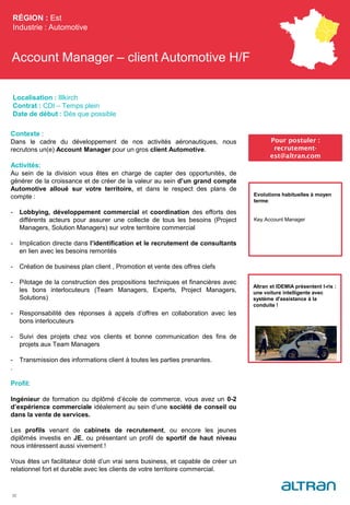 Account Manager – client Automotive H/F
RÉGION : Est
Industrie : Automotive
32
Pour postuler :
recrutement-
est@altran.com
Evolutions habituelles à moyen
terme:
Key Account Manager
Localisation : Illkirch
Contrat : CDI – Temps plein
Date de début : Dès que possible
Contexte :
Dans le cadre du développement de nos activités aéronautiques, nous
recrutons un(e) Account Manager pour un gros client Automotive.
Activités:
Au sein de la division vous êtes en charge de capter des opportunités, de
générer de la croissance et de créer de la valeur au sein d’un grand compte
Automotive alloué sur votre territoire, et dans le respect des plans de
compte :
- Lobbying, développement commercial et coordination des efforts des
différents acteurs pour assurer une collecte de tous les besoins (Project
Managers, Solution Managers) sur votre territoire commercial
- Implication directe dans l’identification et le recrutement de consultants
en lien avec les besoins remontés
- Création de business plan client , Promotion et vente des offres clefs
- Pilotage de la construction des propositions techniques et financières avec
les bons interlocuteurs (Team Managers, Experts, Project Managers,
Solutions)
- Responsabilité des réponses à appels d’offres en collaboration avec les
bons interlocuteurs
- Suivi des projets chez vos clients et bonne communication des fins de
projets aux Team Managers
- Transmission des informations client à toutes les parties prenantes.
.
Profil:
Ingénieur de formation ou diplômé d’école de commerce, vous avez un 0-2
d’expérience commerciale idéalement au sein d’une société de conseil ou
dans la vente de services.
Les profils venant de cabinets de recrutement, ou encore les jeunes
diplômés investis en JE, ou présentant un profil de sportif de haut niveau
nous intéressent aussi vivement !
Vous êtes un facilitateur doté d’un vrai sens business, et capable de créer un
relationnel fort et durable avec les clients de votre territoire commercial.
Altran et IDEMIA présentent I-ris :
une voiture intelligente avec
système d'assistance à la
conduite !
 