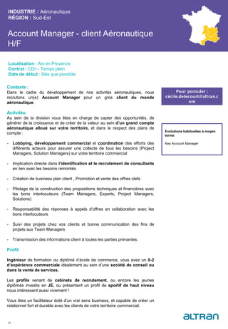 Account Manager - client Aéronautique
H/F
INDUSTRIE : Aéronautique
RÉGION : Sud-Est
36
Localisation : Aix en Provence
Contrat : CDI – Temps plein
Date de début : Dès que possible
Pour postuler :
cécile.delecourt@altran.c
om
Evolutions habituelles à moyen
terme:
Key Account Manager
Contexte :
Dans le cadre du développement de nos activités aéronautiques, nous
recrutons un(e) Account Manager pour un gros client du monde
aéronautique.
Activités:
Au sein de la division vous êtes en charge de capter des opportunités, de
générer de la croissance et de créer de la valeur au sein d’un grand compte
aéronautique alloué sur votre territoire, et dans le respect des plans de
compte :
- Lobbying, développement commercial et coordination des efforts des
différents acteurs pour assurer une collecte de tous les besoins (Project
Managers, Solution Managers) sur votre territoire commercial
- Implication directe dans l’identification et le recrutement de consultants
en lien avec les besoins remontés
- Création de business plan client , Promotion et vente des offres clefs
- Pilotage de la construction des propositions techniques et financières avec
les bons interlocuteurs (Team Managers, Experts, Project Managers,
Solutions)
- Responsabilité des réponses à appels d’offres en collaboration avec les
bons interlocuteurs
- Suivi des projets chez vos clients et bonne communication des fins de
projets aux Team Managers
- Transmission des informations client à toutes les parties prenantes.
Profil:
Ingénieur de formation ou diplômé d’école de commerce, vous avez un 0-2
d’expérience commerciale idéalement au sein d’une société de conseil ou
dans la vente de services.
Les profils venant de cabinets de recrutement, ou encore les jeunes
diplômés investis en JE, ou présentant un profil de sportif de haut niveau
nous intéressent aussi vivement !
Vous êtes un facilitateur doté d’un vrai sens business, et capable de créer un
relationnel fort et durable avec les clients de votre territoire commercial.
 