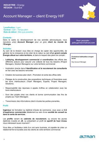 Account Manager – client Energy H/F
INDUSTRIE : Energy
RÉGION : Sud-Est
38
Localisation : Lyon
Contrat : CDI – Temps plein
Date de début : Dès que possible
Pour postuler :
julie.garnier@altran.com
Evolutions habituelles à moyen
terme:
Key Account Manager
Contexte :
Dans le cadre du développement de nos activités aéronautiques, nous
recrutons un(e) Account Manager pour un gros client du monde de
l’Energie.
Activités:
Au sein de la division vous êtes en charge de capter des opportunités, de
générer de la croissance et de créer de la valeur au sein d’un grand compte
Energie alloué sur votre territoire, et dans le respect des plans de compte :
- Lobbying, développement commercial et coordination des efforts des
différents acteurs pour assurer une collecte de tous les besoins (Project
Managers, Solution Managers) sur votre territoire commercial
- Implication directe dans l’identification et le recrutement de consultants
en lien avec les besoins remontés
- Création de business plan client , Promotion et vente des offres clefs
- Pilotage de la construction des propositions techniques et financières avec
les bons interlocuteurs (Team Managers, Experts, Project Managers,
Solutions)
- Responsabilité des réponses à appels d’offres en collaboration avec les
bons interlocuteurs
- Suivi des projets chez vos clients et bonne communication des fins de
projets aux Team Managers
- Transmission des informations client à toutes les parties prenantes.
Profil:
Ingénieur de formation ou diplômé d’école de commerce, vous avez un 0-2
d’expérience commerciale idéalement au sein d’une société de conseil ou
dans la vente de services.
Les profils venant de cabinets de recrutement, ou encore les jeunes
diplômés investis en JE, ou présentant un profil de sportif de haut niveau
nous intéressent aussi vivement !
Vous êtes un facilitateur doté d’un vrai sens business, et capable de créer un
relationnel fort et durable avec les clients de votre territoire commercial.
 