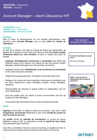 Account Manager – client Lifescience H/F
INDUSTRIE : Lifescience
RÉGION : Sud-Est
39
Localisation : Lyon
Contrat : CDI – Temps plein
Date de début : Dès que possible
Pour postuler :
julie.garnier@altran.com
Evolutions habituelles à moyen
terme:
Key Account Manager
Contexte :
Dans le cadre du développement de nos activités aéronautiques, nous
recrutons un(e) Account Manager pour un gros client du monde du
Lifescience.
Activités:
Au sein de la division vous êtes en charge de capter des opportunités, de
générer de la croissance et de créer de la valeur au sein d’un grand compte
Lifescience alloué sur votre territoire, et dans le respect des plans de
compte :
- Lobbying, développement commercial et coordination des efforts des
différents acteurs pour assurer une collecte de tous les besoins (Project
Managers, Solution Managers) sur votre territoire commercial
- Implication directe dans l’identification et le recrutement de consultants
en lien avec les besoins remontés
- Création de business plan client , Promotion et vente des offres clefs
- Pilotage de la construction des propositions techniques et financières avec
les bons interlocuteurs (Team Managers, Experts, Project Managers,
Solutions)
- Responsabilité des réponses à appels d’offres en collaboration avec les
bons interlocuteurs
- Suivi des projets chez vos clients et bonne communication des fins de
projets aux Team Managers
- Transmission des informations client à toutes les parties prenantes.
Profil:
Ingénieur de formation ou diplômé d’école de commerce, vous avez un 0-2
d’expérience commerciale idéalement au sein d’une société de conseil ou
dans la vente de services.
Les profils venant de cabinets de recrutement, ou encore les jeunes
diplômés investis en JE, ou présentant un profil de sportif de haut niveau
nous intéressent aussi vivement !
Vous êtes un facilitateur doté d’un vrai sens business, et capable de créer un
relationnel fort et durable avec les clients de votre territoire commercial.
ESOP : notre solution de
digitalisation des procédures
opérateurs:
 