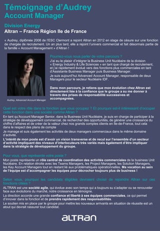 Témoignage d’Audrey
Account Manager
« Audrey, diplômée 2008 de l’ESC Clermont a rejoint Altran en 2012 en stage de césure sur une fonction
de chargée de recrutement. Un an plus tard, elle a rejoint l’univers commercial et fait désormais partie de
la famille « Account Management » d’Altran !
Pourriez-vous nous parler de votre parcours ?
J’ai eu le plaisir d’intégrer la Business Unit Nucléaire de la division
« Energy Industry & Life Sciences » en tant que chargé de recrutement,
et j’ai rapidement évolué vers des fonctions plus commerciales en tant
d’Assistante Business Manager puis Business Manager.
Je suis aujourd’hui Advanced Account Manager, responsable de deux
Managers pour le secteur Nucléaire IDF.
Dans mon parcours, je retiens que mon évolution chez Altran est
directement liée à la confiance que le groupe a su me donner à
travers des prises de responsabilité successives et
accompagnées.Audrey, Advanced Account Manager
Quel est votre rôle dans la fonction que vous occupez ? Et pourquoi est-il intéressant d’occuper
cette fonction dans une société comme Altran ?
En tant qu’Account Manager Senior, dans la Business Unit Nucléaire, je suis en charge de participer à la
stratégie de développement commercial, de rechercher des opportunités, de générer une croissance du
chiffre d’affaires et de créer de la valeur chez nos grands comptes clients en Ile-de-France, tout cela
dans le respect des plans de compte
Je manage et suis également les activités de deux managers commerciaux dans le même domaine
d’activité.
L’intérêt de mon poste est d’avoir un vision transverse et de recul sur l’ensemble d’un secteur
d’activité impliquant des niveaux d’interlocuteurs très variés mais également d’être impliquer
dans la stratégie de développement du groupe.
Pour vous, que représente votre poste ?
Mon poste représente un rôle central de coordination des activités commerciales de la business Unit
Nucléaire. En relation étroite avec les Teams Managers, les Project Managers, les Solution Managers,
les Key Account Managers tout en restant lié aux problématiques opérationnelles. Ma vocation au sein
de l’équipe est d’accompagner les équipes pour décrocher toujours plus de business !
Selon vous, pourquoi les candidats éligibles devraient choisir de rejoindre Altran sur ces
fonctions citées ?
ALTRAN est une société agile, qui évolue avec son temps qui a toujours su s’adapter ou se renouveler
face aux évolutions du marché, notre croissance en témoigne.
La direction accorde une grande confiance et liberté à ses équipes commerciales, ce qui permet
d’innover dans la fonction et de prendre rapidement des responsabilités.
Le soutien mis en place par le groupe pour mettre les nouveaux arrivants en situation de réussite est un
atout qui devrait rassurer tout candidat.
Division Energy
Altran – France Région Ile de France
 
