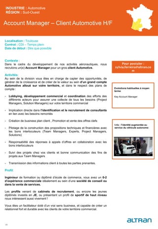 Account Manager – Client Automotive H/F
INDUSTRIE : Automotive
RÉGION : Sud-Ouest
43
Localisation : Toulouse
Contrat : CDI – Temps plein
Date de début : Dès que possible
Pour postuler :
sylvia.ferreira@altran.co
m
Evolutions habituelles à moyen
terme:
Key Account Manager
Contexte :
Dans le cadre du développement de nos activités aéronautiques, nous
recrutons un(e) Account Manager pour un gros client Automotive.
Activités:
Au sein de la division vous êtes en charge de capter des opportunités, de
générer de la croissance et de créer de la valeur au sein d’un grand compte
Automotive alloué sur votre territoire, et dans le respect des plans de
compte :
- Lobbying, développement commercial et coordination des efforts des
différents acteurs pour assurer une collecte de tous les besoins (Project
Managers, Solution Managers) sur votre territoire commercial
- Implication directe dans l’identification et le recrutement de consultants
en lien avec les besoins remontés
- Création de business plan client , Promotion et vente des offres clefs
- Pilotage de la construction des propositions techniques et financières avec
les bons interlocuteurs (Team Managers, Experts, Project Managers,
Solutions)
- Responsabilité des réponses à appels d’offres en collaboration avec les
bons interlocuteurs
- Suivi des projets chez vos clients et bonne communication des fins de
projets aux Team Managers
- Transmission des informations client à toutes les parties prenantes.
Profil:
Ingénieur de formation ou diplômé d’école de commerce, vous avez un 0-2
d’expérience commerciale idéalement au sein d’une société de conseil ou
dans la vente de services.
Les profils venant de cabinets de recrutement, ou encore les jeunes
diplômés investis en JE, ou présentant un profil de sportif de haut niveau
nous intéressent aussi vivement !
Vous êtes un facilitateur doté d’un vrai sens business, et capable de créer un
relationnel fort et durable avec les clients de votre territoire commercial.
I-ris : l’identité augmentée au
service du véhicule autonome:
 