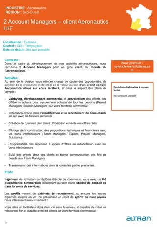 2 Account Managers – client Aeronautics
H/F
INDUSTRIE : Aéronautics
RÉGION : Sud-Ouest
44
Localisation : Toulouse
Contrat : CDI – Temps plein
Date de début : Dès que possible
Pour postuler :
sylvia.ferreira@altran.co
m
Evolutions habituelles à moyen
terme:
Key Account Manager
Contexte :
Dans le cadre du développement de nos activités aéronautiques, nous
recrutons 2 Account Managers pour un gros client du monde de
l’aeronautique.
Activités:
Au sein de la division vous êtes en charge de capter des opportunités, de
générer de la croissance et de créer de la valeur au sein d’un grand compte
Aeronautics alloué sur votre territoire, et dans le respect des plans de
compte :
- Lobbying, développement commercial et coordination des efforts des
différents acteurs pour assurer une collecte de tous les besoins (Project
Managers, Solution Managers) sur votre territoire commercial
- Implication directe dans l’identification et le recrutement de consultants
en lien avec les besoins remontés
- Création de business plan client , Promotion et vente des offres clefs
- Pilotage de la construction des propositions techniques et financières avec
les bons interlocuteurs (Team Managers, Experts, Project Managers,
Solutions)
- Responsabilité des réponses à appels d’offres en collaboration avec les
bons interlocuteurs
- Suivi des projets chez vos clients et bonne communication des fins de
projets aux Team Managers
- Transmission des informations client à toutes les parties prenantes.
Profil:
Ingénieur de formation ou diplômé d’école de commerce, vous avez un 0-2
d’expérience commerciale idéalement au sein d’une société de conseil ou
dans la vente de services.
Les profils venant de cabinets de recrutement, ou encore les jeunes
diplômés investis en JE, ou présentant un profil de sportif de haut niveau
nous intéressent aussi vivement !
Vous êtes un facilitateur doté d’un vrai sens business, et capable de créer un
relationnel fort et durable avec les clients de votre territoire commercial.
 