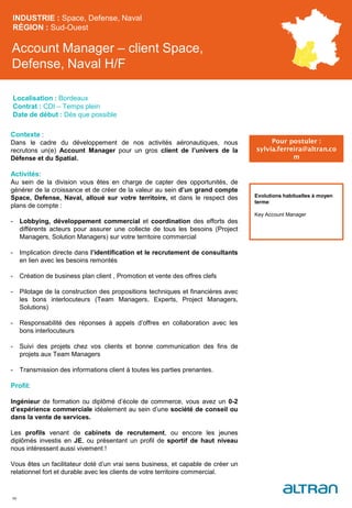 Account Manager – client Space,
Defense, Naval H/F
INDUSTRIE : Space, Defense, Naval
RÉGION : Sud-Ouest
46
Localisation : Bordeaux
Contrat : CDI – Temps plein
Date de début : Dès que possible
Pour postuler :
sylvia.ferreira@altran.co
m
Evolutions habituelles à moyen
terme:
Key Account Manager
Contexte :
Dans le cadre du développement de nos activités aéronautiques, nous
recrutons un(e) Account Manager pour un gros client de l’univers de la
Défense et du Spatial.
Activités:
Au sein de la division vous êtes en charge de capter des opportunités, de
générer de la croissance et de créer de la valeur au sein d’un grand compte
Space, Defense, Naval, alloué sur votre territoire, et dans le respect des
plans de compte :
- Lobbying, développement commercial et coordination des efforts des
différents acteurs pour assurer une collecte de tous les besoins (Project
Managers, Solution Managers) sur votre territoire commercial
- Implication directe dans l’identification et le recrutement de consultants
en lien avec les besoins remontés
- Création de business plan client , Promotion et vente des offres clefs
- Pilotage de la construction des propositions techniques et financières avec
les bons interlocuteurs (Team Managers, Experts, Project Managers,
Solutions)
- Responsabilité des réponses à appels d’offres en collaboration avec les
bons interlocuteurs
- Suivi des projets chez vos clients et bonne communication des fins de
projets aux Team Managers
- Transmission des informations client à toutes les parties prenantes.
Profil:
Ingénieur de formation ou diplômé d’école de commerce, vous avez un 0-2
d’expérience commerciale idéalement au sein d’une société de conseil ou
dans la vente de services.
Les profils venant de cabinets de recrutement, ou encore les jeunes
diplômés investis en JE, ou présentant un profil de sportif de haut niveau
nous intéressent aussi vivement !
Vous êtes un facilitateur doté d’un vrai sens business, et capable de créer un
relationnel fort et durable avec les clients de votre territoire commercial.
 