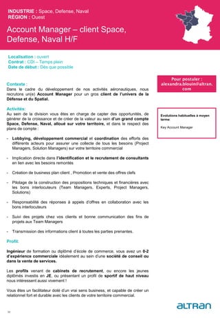 Account Manager – client Space,
Defense, Naval H/F
INDUSTRIE : Space, Defense, Naval
RÉGION : Ouest
50
Localisation : ouvert
Contrat : CDI – Temps plein
Date de début : Dès que possible
Pour postuler :
alexandra.blouin@altran.
com
Evolutions habituelles à moyen
terme:
Key Account Manager
Contexte :
Dans le cadre du développement de nos activités aéronautiques, nous
recrutons un(e) Account Manager pour un gros client de l’univers de la
Défense et du Spatial.
Activités:
Au sein de la division vous êtes en charge de capter des opportunités, de
générer de la croissance et de créer de la valeur au sein d’un grand compte
Space, Defense, Naval, alloué sur votre territoire, et dans le respect des
plans de compte :
- Lobbying, développement commercial et coordination des efforts des
différents acteurs pour assurer une collecte de tous les besoins (Project
Managers, Solution Managers) sur votre territoire commercial
- Implication directe dans l’identification et le recrutement de consultants
en lien avec les besoins remontés
- Création de business plan client , Promotion et vente des offres clefs
- Pilotage de la construction des propositions techniques et financières avec
les bons interlocuteurs (Team Managers, Experts, Project Managers,
Solutions)
- Responsabilité des réponses à appels d’offres en collaboration avec les
bons interlocuteurs
- Suivi des projets chez vos clients et bonne communication des fins de
projets aux Team Managers
- Transmission des informations client à toutes les parties prenantes.
Profil:
Ingénieur de formation ou diplômé d’école de commerce, vous avez un 0-2
d’expérience commerciale idéalement au sein d’une société de conseil ou
dans la vente de services.
Les profils venant de cabinets de recrutement, ou encore les jeunes
diplômés investis en JE, ou présentant un profil de sportif de haut niveau
nous intéressent aussi vivement !
Vous êtes un facilitateur doté d’un vrai sens business, et capable de créer un
relationnel fort et durable avec les clients de votre territoire commercial.
 