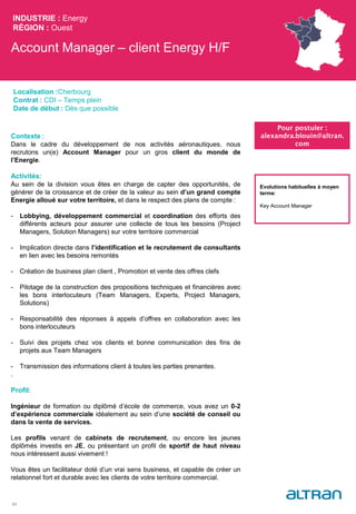Account Manager – client Energy H/F
INDUSTRIE : Energy
RÉGION : Ouest
51
Localisation :Cherbourg
Contrat : CDI – Temps plein
Date de début : Dès que possible
Pour postuler :
alexandra.blouin@altran.
com
Evolutions habituelles à moyen
terme:
Key Account Manager
Contexte :
Dans le cadre du développement de nos activités aéronautiques, nous
recrutons un(e) Account Manager pour un gros client du monde de
l’Energie.
Activités:
Au sein de la division vous êtes en charge de capter des opportunités, de
générer de la croissance et de créer de la valeur au sein d’un grand compte
Energie alloué sur votre territoire, et dans le respect des plans de compte :
- Lobbying, développement commercial et coordination des efforts des
différents acteurs pour assurer une collecte de tous les besoins (Project
Managers, Solution Managers) sur votre territoire commercial
- Implication directe dans l’identification et le recrutement de consultants
en lien avec les besoins remontés
- Création de business plan client , Promotion et vente des offres clefs
- Pilotage de la construction des propositions techniques et financières avec
les bons interlocuteurs (Team Managers, Experts, Project Managers,
Solutions)
- Responsabilité des réponses à appels d’offres en collaboration avec les
bons interlocuteurs
- Suivi des projets chez vos clients et bonne communication des fins de
projets aux Team Managers
- Transmission des informations client à toutes les parties prenantes.
.
Profil:
Ingénieur de formation ou diplômé d’école de commerce, vous avez un 0-2
d’expérience commerciale idéalement au sein d’une société de conseil ou
dans la vente de services.
Les profils venant de cabinets de recrutement, ou encore les jeunes
diplômés investis en JE, ou présentant un profil de sportif de haut niveau
nous intéressent aussi vivement !
Vous êtes un facilitateur doté d’un vrai sens business, et capable de créer un
relationnel fort et durable avec les clients de votre territoire commercial.
 