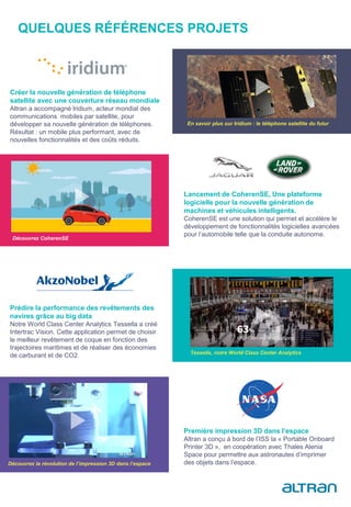 QUELQUES RÉFÉRENCES PROJETS
En savoir plus sur Iridium : le téléphone satellite du futur
Créer la nouvelle génération de téléphone
satellite avec une couverture réseau mondiale
Altran a accompagné Iridium, acteur mondial des
communications mobiles par satellite, pour
développer sa nouvelle génération de téléphones.
Résultat : un mobile plus performant, avec de
nouvelles fonctionnalités et des coûts réduits.
Lancement de CoherenSE, Une plateforme
logicielle pour la nouvelle génération de
machines et véhicules intelligents.
CoherenSE est une solution qui permet et accélère le
développement de fonctionnalités logicielles avancées
pour l’automobile telle que la conduite autonome.
Découvrez CoherenSE
Prédire la performance des revêtements des
navires grâce au big data
Notre World Class Center Analytics Tessella a créé
Intertrac Vision. Cette application permet de choisir
le meilleur revêtement de coque en fonction des
trajectoires maritimes et de réaliser des économies
de carburant et de CO2. Tessella, notre World Class Center Analytics
Première impression 3D dans l’espace
Altran a conçu à bord de l’ISS la « Portable Onboard
Printer 3D », en coopération avec Thales Alenia
Space pour permettre aux astronautes d’imprimer
des objets dans l’espace.Découvrez la révolution de l’impression 3D dans l’espace
 