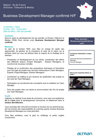 Région : Ile-de-France
Divisions :Telecoms & Medias
12
Localisation : Vélizy
Contrat : CDI – Temps plein
Date de début : Dès que possible
Pour postuler :
florine.marchand@altran
.com
Evolutions habituelles à moyen
terme:
Advanced Business Development
Manager
Account Manager
Contexte :
Dans le cadre du développement de ses activités, la Division Télécoms et
Medias (TEM) Paris recrute un(e) Business Development Manager
confirmé.
Missions :
Au sein de la division TEM, vous êtes en charge de capter des
opportunités, de générer de la croissance et créer de la valeur sur le
territoire client qui vous est attribué dans le respect de la stratégie de la
direction :
- Prospection et développement de vos clients, coordination des efforts
des différents acteurs (Project Managers , Solution Managers), et
ouverture de nouveaux comptes
- Pilotage de la construction des propositions techniques et financières
pour tout type de projets avec les bons interlocuteurs (Team Managers,
Experts, Project Managers, Solution Managers)
- Contribution au staffing et aux réunions de qualification des projets en
lien avec les Team Managers
- Participation au recrutement des consultants avec la validation du Team
Manager
- Suivi des projets chez vos clients et communication des fins de projets
aux Team Managers
Profil :
Ingénieur ou diplômé d’une école de commerce, vous avez une expérience
de 2 à 5ans dans le développement commercial, et idéalement dans le
secteur des télécoms.
Vous souhaitez être rémunéré et évoluer en fonction de vos performances,
afin de prendre des responsabilités de coaching auprès d’autres Business
Development Managers sur votre périmètre.
Vous êtes ambitieux, avez le goût du challenge et parlez anglais
couramment.
Business Development Manager confirmé H/F
Découvrez l’expertise Altran en
vidéo !
!
 