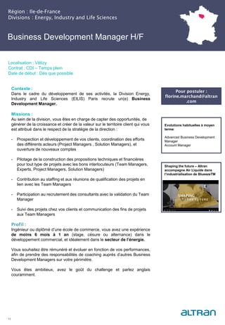 Business Development Manager H/F
(Nucléaire) H/F
Région : Ile-de-France
Divisions : Energy, Industry and Life Sciences
13
Localisation : Vélizy
Contrat : CDI – Temps plein
Date de début : Dès que possible
Pour postuler :
florine.marchand@altran
.com
Evolutions habituelles à moyen
terme:
Advanced Business Development
Manager
Account Manager
Contexte :
Dans le cadre du développement de ses activités, la Division Energy,
Industry and Life Sciences (EILIS) Paris recrute un(e) Business
Development Manager.
Missions :
Au sein de la division, vous êtes en charge de capter des opportunités, de
générer de la croissance et créer de la valeur sur le territoire client qui vous
est attribué dans le respect de la stratégie de la direction :
- Prospection et développement de vos clients, coordination des efforts
des différents acteurs (Project Managers , Solution Managers), et
ouverture de nouveaux comptes
- Pilotage de la construction des propositions techniques et financières
pour tout type de projets avec les bons interlocuteurs (Team Managers,
Experts, Project Managers, Solution Managers)
- Contribution au staffing et aux réunions de qualification des projets en
lien avec les Team Managers
- Participation au recrutement des consultants avec la validation du Team
Manager
- Suivi des projets chez vos clients et communication des fins de projets
aux Team Managers
Profil :
Ingénieur ou diplômé d’une école de commerce, vous avez une expérience
de moins 6 mois à 1 an (stage, césure ou alternance) dans le
développement commercial, et idéalement dans le secteur de l’énergie.
Vous souhaitez être rémunéré et évoluer en fonction de vos performances,
afin de prendre des responsabilités de coaching auprès d’autres Business
Development Managers sur votre périmètre.
Vous êtes ambitieux, avez le goût du challenge et parlez anglais
couramment.
Shaping the future – Altran
accompagne Air Liquide dans
l’industrialisation de BlueezeTM
 