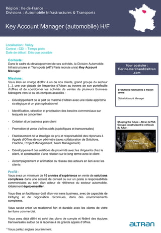Key Account Manager (automobile) H/F
(Nucléaire) H/F
Région : Ile-de-France
Divisions : Automobile Infrastructures & Transports
16
Localisation : Vélizy
Contrat : CDI – Temps plein
Date de début : Dès que possible
Pour postuler :
florine.marchand@altran
.com
Evolutions habituelles à moyen
terme:
Global Account Manager
Contexte :
Dans le cadre du développement de ses activités, la Division Automobile
Infrastructures et Transports (AIT) Paris recrute un(e) Key Account
Manager.
Missions :
Vous êtes en charge d’offrir à un de nos clients, grand groupe du secteur
[…], une vue globale de l’expertise d’Altran au travers de son portefeuille
d’offres et de coordonner les activités de ventes de plusieurs Business
Managers vers le ou les comptes associés :
- Développement de la part de marché d’Altran avec une réelle approche
stratégique et un plan opérationnel
- Identification, sélection et priorisation des besoins commerciaux sur
lesquels se concentrer
- Création d’un business plan client
- Promotion et vente d’offres clefs (spécifiques et transversales)
- Etablissement de la stratégie de prix et responsabilité des réponses à
Appels d’Offres de son périmètre (avec collaboration de Solutions,
Practice, Project Management, Team Management)
- Développement des relations de proximité avec les dirigeants chez le
client, et construction d’une relation sur le long terme avec le client
- Accompagnement et animation du réseau des acteurs en lien avec les
clients
Profil :
Vous avez un minimum de 10 années d’expérience en vente de solutions
complexes dans une société de conseil ou sur un poste à responsabilités
commerciales au sein d’un acteur de référence du secteur automobile,
idéalement équipementier.
Vous êtes un facilitateur doté d’un vrai sens business, avec de capacités de
lobbying et de négociation reconnues, dans des environnements
complexes.
Vous savez créer un relationnel fort et durable avec les clients de votre
territoire commercial.
Vous avez déjà défini et suivi des plans de compte et fédéré des équipes
transversales autour de la réponse à de grands appels d’offres.
Vous parlez anglais couramment.
Shaping the future - Altran & PSA
Groupe construisent le véhicule
du futur:
 