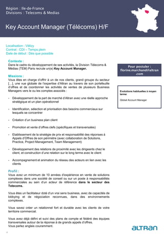 Key Account Manager (Télécoms) H/F
(Nucléaire) H/F
Région : Ile-de-France
Divisions : Telecoms & Medias
17
Localisation : Vélizy
Contrat : CDI – Temps plein
Date de début : Dès que possible
Pour postuler :
florine.marchand@altran
.com
Evolutions habituelles à moyen
terme:
Global Account Manager
Contexte :
Dans le cadre du développement de ses activités, la Division Télecoms &
Médias (TEM) Paris recrute un(e) Key Account Manager.
Missions :
Vous êtes en charge d’offrir à un de nos clients, grand groupe du secteur
[…], une vue globale de l’expertise d’Altran au travers de son portefeuille
d’offres et de coordonner les activités de ventes de plusieurs Business
Managers vers le ou les comptes associés :
- Développement de la part de marché d’Altran avec une réelle approche
stratégique et un plan opérationnel
- Identification, sélection et priorisation des besoins commerciaux sur
lesquels se concentrer
- Création d’un business plan client
- Promotion et vente d’offres clefs (spécifiques et transversales)
- Etablissement de la stratégie de prix et responsabilité des réponses à
Appels d’Offres de son périmètre (avec collaboration de Solutions,
Practice, Project Management, Team Management)
- Développement des relations de proximité avec les dirigeants chez le
client, et construction d’une relation sur le long terme avec le client
- Accompagnement et animation du réseau des acteurs en lien avec les
clients
Profil :
Vous avez un minimum de 10 années d’expérience en vente de solutions
complexes dans une société de conseil ou sur un poste à responsabilités
commerciales au sein d’un acteur de référence dans le secteur des
Telecoms.
Vous êtes un facilitateur doté d’un vrai sens business, avec de capacités de
lobbying et de négociation reconnues, dans des environnements
complexes.
Vous savez créer un relationnel fort et durable avec les clients de votre
territoire commercial.
Vous avez déjà défini et suivi des plans de compte et fédéré des équipes
transversales autour de la réponse à de grands appels d’offres.
Vous parlez anglais couramment.
 