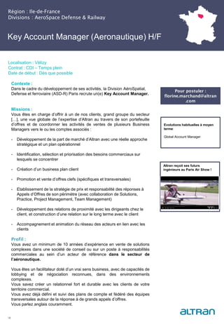 Key Account Manager (Aeronautique) H/F
(Nucléaire) H/F
Région : Ile-de-France
Divisions : AeroSpace Defense & Railway
18
Localisation : Vélizy
Contrat : CDI – Temps plein
Date de début : Dès que possible
Pour postuler :
florine.marchand@altran
.com
Evolutions habituelles à moyen
terme:
Global Account Manager
Contexte :
Dans le cadre du développement de ses activités, la Division AéroSpatial,
Defense et ferroviaire (ASD-R) Paris recrute un(e) Key Account Manager.
Missions :
Vous êtes en charge d’offrir à un de nos clients, grand groupe du secteur
[…], une vue globale de l’expertise d’Altran au travers de son portefeuille
d’offres et de coordonner les activités de ventes de plusieurs Business
Managers vers le ou les comptes associés :
- Développement de la part de marché d’Altran avec une réelle approche
stratégique et un plan opérationnel
- Identification, sélection et priorisation des besoins commerciaux sur
lesquels se concentrer
- Création d’un business plan client
- Promotion et vente d’offres clefs (spécifiques et transversales)
- Etablissement de la stratégie de prix et responsabilité des réponses à
Appels d’Offres de son périmètre (avec collaboration de Solutions,
Practice, Project Management, Team Management)
- Développement des relations de proximité avec les dirigeants chez le
client, et construction d’une relation sur le long terme avec le client
- Accompagnement et animation du réseau des acteurs en lien avec les
clients
Profil :
Vous avez un minimum de 10 années d’expérience en vente de solutions
complexes dans une société de conseil ou sur un poste à responsabilités
commerciales au sein d’un acteur de référence dans le secteur de
l’aéronautique.
Vous êtes un facilitateur doté d’un vrai sens business, avec de capacités de
lobbying et de négociation reconnues, dans des environnements
complexes.
Vous savez créer un relationnel fort et durable avec les clients de votre
territoire commercial.
Vous avez déjà défini et suivi des plans de compte et fédéré des équipes
transversales autour de la réponse à de grands appels d’offres.
Vous parlez anglais couramment.
Altran reçoit ses futurs
ingénieurs au Paris Air Show !
 