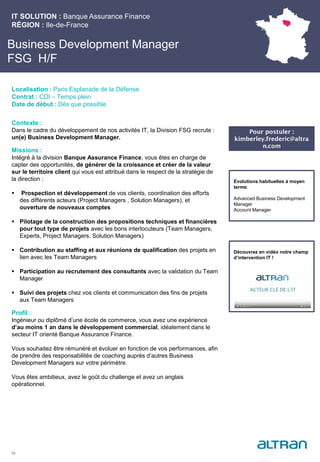 Business Development Manager
FSG H/F
Contexte :
Dans le cadre du développement de nos activités IT, la Division FSG recrute :
un(e) Business Development Manager.
Missions :
Intégré à la division Banque Assurance Finance, vous êtes en charge de
capter des opportunités, de générer de la croissance et créer de la valeur
sur le territoire client qui vous est attribué dans le respect de la stratégie de
la direction :
 Prospection et développement de vos clients, coordination des efforts
des différents acteurs (Project Managers , Solution Managers), et
ouverture de nouveaux comptes
 Pilotage de la construction des propositions techniques et financières
pour tout type de projets avec les bons interlocuteurs (Team Managers,
Experts, Project Managers, Solution Managers)
 Contribution au staffing et aux réunions de qualification des projets en
lien avec les Team Managers
 Participation au recrutement des consultants avec la validation du Team
Manager
 Suivi des projets chez vos clients et communication des fins de projets
aux Team Managers
Profil :
Ingénieur ou diplômé d’une école de commerce, vous avez une expérience
d’au moins 1 an dans le développement commercial, idéalement dans le
secteur IT orienté Banque Assurance Finance.
Vous souhaitez être rémunéré et évoluer en fonction de vos performances, afin
de prendre des responsabilités de coaching auprès d’autres Business
Development Managers sur votre périmètre.
Vous êtes ambitieux, avez le goût du challenge et avez un anglais
opérationnel.
IT SOLUTION : Banque Assurance Finance
RÉGION : Ile-de-France
19
Localisation : Paris Esplanade de la Défense
Contrat : CDI – Temps plein
Date de début : Dès que possible
Pour postuler :
kimberley.frederic@altra
n.com
Evolutions habituelles à moyen
terme:
Advanced Business Development
Manager
Account Manager
Découvrez en vidéo notre champ
d’intervention IT !
 