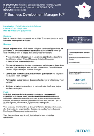 IT Business Development Manager H/F
Contexte :
Dans le cadre du développement de nos activités IT, nous recherchons un(e)
Business Development Manager.
Missions :
Intégré au pôle IT Paris, vous êtes en charge de capter des opportunités, de
générer de la croissance et créer de la valeur sur le territoire client qui
vous est attribué dans le respect de la stratégie de la direction :
• Prospection et développement de vos clients, coordination des efforts
des différents acteurs (Project Managers , Solution Managers),
et ouverture de nouveaux comptes
• Pilotage de la construction des propositions techniques et financières
pour tout type de projets avec les bons interlocuteurs (Team Managers,
Experts, Project Managers, Solution Managers)
• Contribution au staffing et aux réunions de qualification des projets en
lien avec les Team Managers
• Participation au recrutement des consultants avec la validation du Team
Manager
• Suivi des projets chez vos clients et communication des fins de projets
aux Team Managers
Profil :
Ingénieur ou diplômé d’une école de commerce, vous avez une
expérience d’au moins un an dans le développement commercial et
connaissez idéalement le secteur IT et avez pu évoluer en environnement
bancaire, industriel (automobile, grande distribution, retail, luxe,etc…) ou IT
(qualité logicielle, infrastructure, cybersécurité, BI&Big data).
Vous souhaitez être rémunérés et évoluer en fonction de vos performances,
afin de prendre des responsabilités de coaching auprès d’autres Business
Development Managers sur votre périmètre.
Vous êtes ambitieux, avez le goût du challenge et avez un anglais
opérationnel.
23
Localisation : Paris Esplanade de la Défense
Contrat : CDI – Temps plein
Date de début : Dès que possible
Pour postuler :
kimberley.frederic@altra
n.com
Evolutions habituelles à moyen
terme:
Advanced Business Development
Manager
Account Manager
Découvrez en vidéo notre champ
d’intervention IT !
IT SOLUTION : Industrie, Banque/Assurance Finance, Qualité
logicielle, Infrastructure, Cybersécurité, BI&BIG DATA
RÉGION : Ile-de-France
 