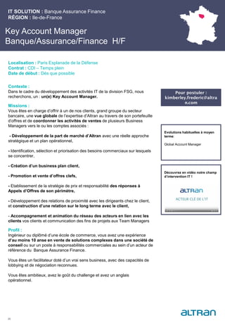 Key Account Manager
Banque/Assurance/Finance H/F
Contexte :
Dans le cadre du développement des activités IT de la division FSG, nous
recherchons, un : un(e) Key Account Manager.
Missions :
Vous êtes en charge d’offrir à un de nos clients, grand groupe du secteur
bancaire, une vue globale de l’expertise d’Altran au travers de son portefeuille
d’offres et de coordonner les activités de ventes de plusieurs Business
Managers vers le ou les comptes associés :
- Développement de la part de marché d’Altran avec une réelle approche
stratégique et un plan opérationnel,
- Identification, sélection et priorisation des besoins commerciaux sur lesquels
se concentrer,
- Création d’un business plan client,
- Promotion et vente d’offres clefs,
- Etablissement de la stratégie de prix et responsabilité des réponses à
Appels d’Offres de son périmètre,
- Développement des relations de proximité avec les dirigeants chez le client,
et construction d’une relation sur le long terme avec le client,
- Accompagnement et animation du réseau des acteurs en lien avec les
clients vos clients et communication des fins de projets aux Team Managers
Profil :
Ingénieur ou diplômé d’une école de commerce, vous avez une expérience
d’au moins 10 anse en vente de solutions complexes dans une société de
conseil ou sur un poste à responsabilités commerciales au sein d’un acteur de
référence du Banque Assurance Finance.
Vous êtes un facilitateur doté d’un vrai sens business, avec des capacités de
lobbying et de négociation reconnues.
Vous êtes ambitieux, avez le goût du challenge et avez un anglais
opérationnel.
IT SOLUTION : Banque Assurance Finance
RÉGION : Ile-de-France
25
Localisation : Paris Esplanade de la Défense
Contrat : CDI – Temps plein
Date de début : Dès que possible
Pour postuler :
kimberley.frederic@altra
n.com
Evolutions habituelles à moyen
terme:
Global Account Manager
Découvrez en vidéo notre champ
d’intervention IT !
 