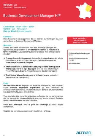 Business Development Manager H/F
Contexte :
Dans le cadre du développement de nos activités sur la Région Est, nous
recherchons un Business Development Manager.
Missions :
Au sein de l’une de nos divisions, vous êtes en charge de capter des
opportunités, de générer de la croissance et créer de la valeur sur le
territoire client qui vous est attribué dans le respect de la stratégie de la
direction :
 Prospection et développement de vos clients, coordination des efforts
des différents acteurs (Project Managers, Solution Managers), et
ouverture de nouveaux comptes
 Intervention dans la construction des propositions techniques et
financières pour tout type de projets avec les bons interlocuteurs
(Team Managers, Experts, Project Managers, Solution Managers)
 Contribution à la performance de la division (taux de facturation,
recouvrement et recrutement).
Profil :
De formation Bac+5 (Ingénieur ou Ecole de Commerce), vous disposez
d’une première expérience significative (6 mois minimum) en
développement commercial, idéalement acquise dans un environnement de
services informatiques ou en industries.
Vous souhaitez être rémunéré et évoluer en fonction de vos performances,
afin de prendre des responsabilités de coaching auprès d’autres Business
Development Managers sur votre périmètre.
Vous êtes ambitieux, avez le goût du challenge et parlez anglais
couramment.
Ce poste est ouvert aux personnes en situation de Handicap.
RÉGION : Est
Industrie : Tous secteurs
29
Pour postuler :
recrutement-
est@altran.com
Evolutions habituelles à moyen
terme:
Senior business developement
manager
Account Manager
Localisation : Illkirch / Metz / Belfort
Contrat : CDI – Temps plein
Date de début : Dès que possible
 