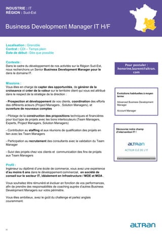 Business Development Manager IT H/F
Contexte :
Dans le cadre du développement de nos activités sur la Région Sud-Est,
nous recherchons un Senior Business Development Manager pour le
dans le domaine IT.
Missions :
Vous êtes en charge de capter des opportunités, de générer de la
croissance et créer de la valeur sur le territoire client qui vous est attribué
dans le respect de la stratégie de la direction :
- Prospection et développement de vos clients, coordination des efforts
des différents acteurs (Project Managers , Solution Managers), et
ouverture de nouveaux comptes
- Pilotage de la construction des propositions techniques et financières
pour tout type de projets avec les bons interlocuteurs (Team Managers,
Experts, Project Managers, Solution Managers)
- Contribution au staffing et aux réunions de qualification des projets en
lien avec les Team Managers
- Participation au recrutement des consultants avec la validation du Team
Manager
- Suivi des projets chez vos clients et communication des fins de projets
aux Team Managers
Profil :
Ingénieur ou diplômé d’une école de commerce, vous avez une expérience
d’au moins 6 ans dans le développement commercial, en société de
conseil sur le secteur IT, idéalement en Infrastructure / MOE et MOA .
Vous souhaitez être rémunéré et évoluer en fonction de vos performances,
afin de prendre des responsabilités de coaching auprès d’autres Business
Development Managers sur votre périmètre.
Vous êtes ambitieux, avez le goût du challenge et parlez anglais
couramment.
INDUSTRIE : IT
RÉGION : Sud-Est
32
Localisation : Grenoble
Contrat : CDI – Temps plein
Date de début : Dès que possible
Pour postuler :
honorine.laurent@altran.
com
Evolutions habituelles à moyen
terme:
Advanced Business Development
Manager
Account Manager
Découvrez notre champ
d’intervention IT !
 