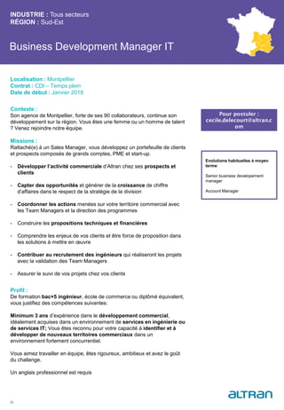 Business Development Manager IT
Contexte :
Son agence de Montpellier, forte de ses 90 collaborateurs, continue son
développement sur la région. Vous êtes une femme ou un homme de talent
? Venez rejoindre notre équipe.
Missions :
Rattaché(e) à un Sales Manager, vous développez un portefeuille de clients
et prospects composés de grands comptes, PME et start-up.
- Développer l’activité commerciale d’Altran chez ses prospects et
clients
- Capter des opportunités et générer de la croissance de chiffre
d’affaires dans le respect de la stratégie de la division
- Coordonner les actions menées sur votre territoire commercial avec
les Team Managers et la direction des programmes
- Construire les propositions techniques et financières
- Comprendre les enjeux de vos clients et être force de proposition dans
les solutions à mettre en œuvre
- Contribuer au recrutement des ingénieurs qui réaliseront les projets
avec la validation des Team Managers
- Assurer le suivi de vos projets chez vos clients
Profil :
De formation bac+5 ingénieur, école de commerce ou diplômé équivalent,
vous justifiez des compétences suivantes:
Minimum 3 ans d’expérience dans le développement commercial,
idéalement acquises dans un environnement de services en ingénierie ou
de services IT; Vous êtes reconnu pour votre capacité à identifier et à
développer de nouveaux territoires commerciaux dans un
environnement fortement concurrentiel.
Vous aimez travailler en équipe, êtes rigoureux, ambitieux et avez le goût
du challenge.
Un anglais professionnel est requis
INDUSTRIE : Tous secteurs
RÉGION : Sud-Est
35
Localisation : Montpellier
Contrat : CDI – Temps plein
Date de début : Janvier 2018
Pour postuler :
cecile.delecourt@altran.c
om
Evolutions habituelles à moyen
terme:
Senior business developement
manager
Account Manager
 