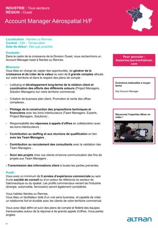 Account Manager Aérospatial H/F
Contexte :
Dans le cadre de la croissance de la Division Ouest, nous recherchons un
Account Manager basé à Nantes ou Rennes.
Missions:
Vous êtes en charge de capter des opportunités, de générer de la
croissance et de créer de la valeur au sein de 2 grands comptes alloués
sur votre territoire et dans le respect des plans de compte :
- Lobbying et développement long-terme de la relation client et
coordination des efforts des différents acteurs (Project Managers,
Solution Managers) sur votre territoire commercial,
- Création de business plan client, Promotion et vente des offres
complexes ,
- Pilotage de la construction des propositions techniques et
financières avec les bons interlocuteurs (Team Managers, Experts,
Project Managers, Solutions) ,
- Responsabilité des réponses à appels d’offres en collaboration avec
les bons interlocuteurs ,
- Contribution au staffing et aux réunions de qualification en lien
avec les Team Managers ,
- Contribution au recrutement des consultants avec la validation des
Team Managers ,
- Suivi des projets chez vos clients et bonne communication des fins de
projets aux Team Managers ,
- Transmission des informations client à toutes les parties prenantes.
Profil :
Vous avez un minimum de 5 années d’expérience commerciale au sein
d’une société de conseil ou d’un acteur de référence du secteur de
l'aéronautique ou du spatial. Les profils commerciaux venant de l'industrie
(énergie, automobile, ferroviaire) seront également considérés.
Vous habitez Nantes ou Rennes,
Vous êtes un facilitateur doté d’un vrai sens business, et capable de créer
un relationnel fort et durable avec les clients de votre territoire commercial.
Vous avez déjà défini et suivi des plans de compte et fédéré des équipes
transversales autour de la réponse à de grands appels d’offres. Vous parlez
anglais.
INDUSTRIE : Tous secteurs
RÉGION : Ouest
38
Localisation : Nantes ou Rennes
Contrat : CDI – Temps plein
Date de début : Dès que possible
Pour postuler :
honorine.laurent@altran.
com
Evolutions habituelles à moyen
terme:
Key Account Manager
Découvrez l’expertise Altran en
vidéo !
 