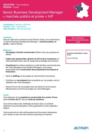 Senior Business Development Manager
« marchés publics et privés » H/F
Contexte :
Dans le cadre de la croissance de la Division Ouest, nous recherchons
un Senior Business Development Manager « marchés publics et
privés » basé à Nantes.
Missions :
- Développer l'activité commerciale d'Altran chez ses prospects et
clients.
- Capter des opportunités, générer du CA et de la croissance sur
votre périmètre client, dans le respect de la stratégie de la division.
- Coordonner les actions menées sur votre territoire commercial avec
les Team Managers et les Solution Managers. Vous serez
responsable de la construction des propositions techniques et
financières.
- Gérer le staffing sur les projets de votre territoire commercial.
- Contribuer au recrutement des consultants sur vos projets, avec la
validation des Team Managers.
- Assurer le suivi de vos projets chez vos clients et communiquer
efficacement sur les fins de projets aux Team Managers.
Profil :
Vous disposez d'une expérience commerciale d’au moins 10 ans
dans l’univers de l’IT, dans la vente de solutions.
Vous aimez relever des challenges et réussir dans un contexte
fortement concurrentiel grâce à votre pugnacité et à votre capacité à
fédérer.
Votre autonomie et votre enthousiasme sont les atouts nécessaires
pour réussir au sein de notre structure dynamique et réactive.
INDUSTRIE : Tous secteurs
RÉGION : Ouest
39
Localisation : Nantes ou Rennes
Contrat : CDI – Temps plein
Date de début : Dès que possible
Pour postuler :
honorine.laurent@altran.
com
Evolutions habituelles à moyen
terme:
Account Manager
 