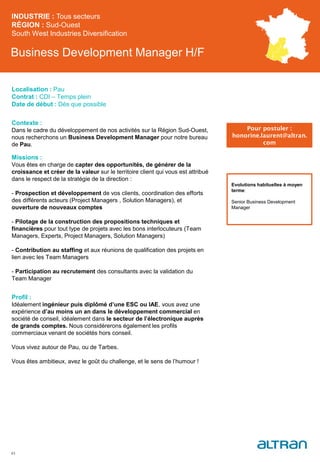 Business Development Manager H/F
Contexte :
Dans le cadre du développement de nos activités sur la Région Sud-Ouest,
nous recherchons un Business Development Manager pour notre bureau
de Pau.
Missions :
Vous êtes en charge de capter des opportunités, de générer de la
croissance et créer de la valeur sur le territoire client qui vous est attribué
dans le respect de la stratégie de la direction :
- Prospection et développement de vos clients, coordination des efforts
des différents acteurs (Project Managers , Solution Managers), et
ouverture de nouveaux comptes
- Pilotage de la construction des propositions techniques et
financières pour tout type de projets avec les bons interlocuteurs (Team
Managers, Experts, Project Managers, Solution Managers)
- Contribution au staffing et aux réunions de qualification des projets en
lien avec les Team Managers
- Participation au recrutement des consultants avec la validation du
Team Manager
Profil :
Idéalement ingénieur puis diplômé d’une ESC ou IAE, vous avez une
expérience d’au moins un an dans le développement commercial en
société de conseil, idéalement dans le secteur de l’électronique auprès
de grands comptes. Nous considérerons également les profils
commerciaux venant de sociétés hors conseil.
Vous vivez autour de Pau, ou de Tarbes.
Vous êtes ambitieux, avez le goût du challenge, et le sens de l’humour !
INDUSTRIE : Tous secteurs
RÉGION : Sud-Ouest
South West Industries Diversification
43
Localisation : Pau
Contrat : CDI – Temps plein
Date de début : Dès que possible
Pour postuler :
honorine.laurent@altran.
com
Evolutions habituelles à moyen
terme:
Senior Business Development
Manager
 