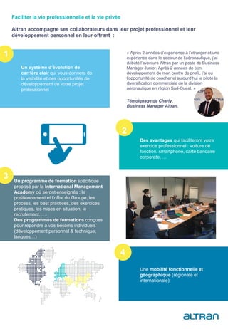 « Après 2 années d’expérience à l’étranger et une
expérience dans le secteur de l’aéronautique, j’ai
débuté l’aventure Altran par un poste de Business
Manager Junior. Après 2 années de bon
développement de mon centre de profit, j’ai eu
l’opportunité de coacher et aujourd’hui je pilote la
diversification commerciale de la division
aéronautique en région Sud-Ouest. »
Témoignage de Charly,
Business Manager Altran.
Faciliter la vie professionnelle et la vie privée
Altran accompagne ses collaborateurs dans leur projet professionnel et leur
développement personnel en leur offrant :
Un système d’évolution de
carrière clair qui vous donnera de
la visibilité et des opportunités de
développement de votre projet
professionnel
Des avantages qui faciliteront votre
exercice professionnel : voiture de
fonction, smartphone, carte bancaire
corporate, …
Un programme de formation spécifique
proposé par la International Management
Academy où seront enseignés : le
positionnement et l’offre du Groupe, les
process, les best practices, des exercices
pratiques, les mises en situation, le
recrutement, ….
Des programmes de formations conçues
pour répondre à vos besoins individuels
(développement personnel & technique,
langues…)
Une mobilité fonctionnelle et
géographique (régionale et
internationale)
1
2
3
4
 