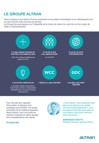 LE GROUPE ALTRAN
« Chez Altran, nous proposons bien
plus à nos clients qu’un simple
service d’accompagnement : nous
les aidons à faire les bons choix et
nous allons jusqu’à les mettre en
œuvre pour eux. »
DOMINIQUE CERUTTI
Président-directeur général d’Altran
2.12 MILLIARDS D’EUROS DE
CHIFFRE D’AFFAIRES EN 2016
(+9% de croissance affichée par
rapport à 2015)
PLUS DE 30 000
COLLABORATEURS
à a fin 2016
PLUS DE 20 PAYS
D’INTERVENTION
6 ACTIVITÉS PRINCIPALES
Consulting, Digital, Engineering,
World Class Centers, Industrialized
GlobalShore®, Innovative Product
Development
7 WORLD CLASS CENTERS 4 GLOBAL DELIVERY
CENTERS
Altran propose à ses clients d’innover autrement en les aidant à développer ou en développant pour
eux les produits et les services de demain.
Le Groupe les accompagne sur l’intégralité de la chaine de valeur du cycle de vie d’un projet, de
l’idée à l’industrialisation.
Pour stimuler leur capacité
d'innovation et disposer d'un
avantage concurrentiel, nos clients
ont besoin de la meilleure expertise.
Notre solution vise à accroître de
manière constante la valeur ajoutée
et la compétitivité de nos clients.
En savoir plus
 