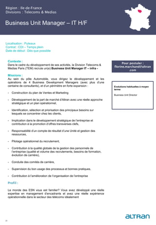Business Unit Manager – IT H/F
Région : Ile-de-France
Divisions : Telecoms & Medias
20
Localisation : Puteaux
Contrat : CDI – Temps plein
Date de début : Dès que possible
Pour postuler :
florine.marchand@altran
.com
Evolutions habituelles à moyen
terme:
Business Unit Director
Contexte :
Dans le cadre du développement de ses activités, la Division Telecoms &
Medias Paris (TEM) recrute un(e) Business Unit Manager IT – infra -
Missions :
Au sein du pôle Automobile, vous dirigez le développement et les
opérations de 4 Business Development Managers (avec plus d’une
centaine de consultants), et d’un périmètre en forte expansion :
- Construction du plan de Ventes et Marketing
- Développement de la part de marché d’Altran avec une réelle approche
stratégique et un plan opérationnel,
- Identification, sélection et priorisation des principaux besoins sur
lesquels se concentrer chez les clients,
- Implication dans le développement stratégique de l’entreprise et
contribution à la promotion d’offres transverses clefs,
- Responsabilité d’un compte de résultat d’une Unité et gestion des
ressources,
- Pilotage opérationnel du recrutement,
- Contribution à la qualité globale de la gestion des personnels de
l’entreprise (qualité et volume des recrutements, besoins de formation,
évolution de carrière),
- Conduite des comités de carrière,
- Supervision du bon usage des processus et bonnes pratiques,
- Contribution à l’amélioration de l’organisation de l’entreprise
Profil :
Le monde des ESN vous est familier? Vous avez développé une réelle
expertise en management d’encadrants et avez une réelle expérience
opérationnelle dans le secteur des télécoms idéalement
 