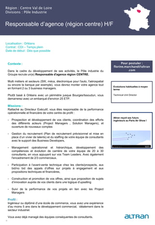 Région : Centre Val de Loire
Divisions : Pôle Industrie
21
Localisation : Orléans
Contrat : CDI – Temps plein
Date de début : Dès que possible
Pour postuler :
florine.marchand@altran
.com
Evolutions habituelles à moyen
terme:
Technical Unit Director
Contexte :
Dans le cadre du développement de ses activités, le Pôle industrie du
Groupe recrute un(e) Responsable d'agence région CENTRE.
Multi métiers et secteurs (SW, méca, électronique pour l'auto, l'aérospatial
ou encore la banque par exemple), vous devrez monter votre agence tout
en formant 2 ou 3 business managers.
Plutôt basé à Orléans avec un périmètre jusque Bourges/Issoudun, vous
demarrerez avec un embarqué d'environ 25 ETP.
Missions :
Rattaché au Directeur Exécutif, vous êtes responsable de la performance
opérationnelle et financière de votre centre de profit :
- Prospection et développement de vos clients, coordination des efforts
des différents acteurs (Project Managers , Solution Managers), et
ouverture de nouveaux comptes
- Gestion du recrutement (Plan de recrutement prévisionnel et mise en
place d’un vivier de talents) et du staffing de votre équipe de consultants
avec le support des Business Developers,
- Management opérationnel et hiérarchique, développement des
compétences et évolution de carrière de votre équipe de 20 à 30
consultants, en vous appuyant sur vos Team Leaders. Avec également
l'encadrement de 2/3 commerciaux.
- Participation à l’avant-vente technique chez les clients/prospects, aux
bid/no bid des appels d’offres sur projets à engagement et aux
propositions techniques et financières,
- Construction et promotion de vos offres, ainsi que proposition de sujets
d’innovation auprès de vos clients dans une logique d’upselling
- Suivi de la performance de vos projets en lien avec les Project
Managers
Profil :
Ingénieur ou diplômé d’une école de commerce, vous avez une expérience
d’au moins 5 ans dans le développement commercial, idéalement dans le
secteur industriel.
Vous avez déjà managé des équipes conséquentes de consultants.
Altran reçoit ses futurs
ingénieurs au Paris Air Show !
Responsable d’agence (région centre) H/F
 