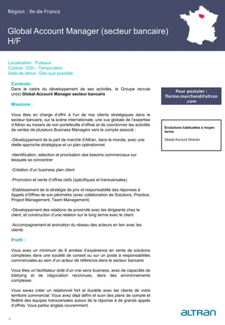 Région : Ile-de-France
22
Localisation : Puteaux
Contrat : CDI – Temps plein
Date de début : Dès que possible
Pour postuler :
florine.marchand@altran
.com
Evolutions habituelles à moyen
terme:
Global Account Director
Contexte :
Dans le cadre du développement de ses activités, le Groupe recrute
un(e) Global Account Manager secteur bancaire
Missions :
Vous êtes en charge d’offrir à l'un de nos clients stratégiques dans le
secteur bancaire, sur la scène internationale, une vue globale de l’expertise
d’Altran au travers de son portefeuille d’offres et de coordonner les activités
de ventes de plusieurs Business Managers vers le compte associé :
-Développement de la part de marché d’Altran, dans le monde, avec une
réelle approche stratégique et un plan opérationnel
-Identification, sélection et priorisation des besoins commerciaux sur
lesquels se concentrer
-Création d’un business plan client
-Promotion et vente d’offres clefs (spécifiques et transversales)
-Etablissement de la stratégie de prix et responsabilité des réponses à
Appels d’Offres de son périmètre (avec collaboration de Solutions, Practice,
Project Management, Team Management)
-Développement des relations de proximité avec les dirigeants chez le
client, et construction d’une relation sur le long terme avec le client
-Accompagnement et animation du réseau des acteurs en lien avec les
clients
Profil :
Vous avez un minimum de 8 années d’expérience en vente de solutions
complexes dans une société de conseil ou sur un poste à responsabilités
commerciales au sein d’un acteur de référence dans le secteur bancaire
Vous êtes un facilitateur doté d’un vrai sens business, avec de capacités de
lobbying et de négociation reconnues, dans des environnements
complexes.
Vous savez créer un relationnel fort et durable avec les clients de votre
territoire commercial. Vous avez déjà défini et suivi des plans de compte et
fédéré des équipes transversales autour de la réponse à de grands appels
d’offres. Vous parlez anglais couramment.
Global Account Manager (secteur bancaire)
H/F
 