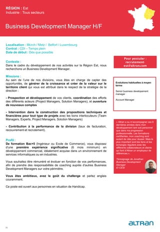 Business Development Manager H/F
Contexte :
Dans le cadre du développement de nos activités sur la Région Est, nous
recherchons un Business Development Manager.
Missions :
Au sein de l’une de nos divisions, vous êtes en charge de capter des
opportunités, de générer de la croissance et créer de la valeur sur le
territoire client qui vous est attribué dans le respect de la stratégie de la
direction :
- Prospection et développement de vos clients, coordination des efforts
des différents acteurs (Project Managers, Solution Managers), et ouverture
de nouveaux comptes
- Intervention dans la construction des propositions techniques et
financières pour tout type de projets avec les bons interlocuteurs (Team
Managers, Experts, Project Managers, Solution Managers)
- Contribution à la performance de la division (taux de facturation,
recouvrement et recrutement).
Profil :
De formation Bac+5 (Ingénieur ou Ecole de Commerce), vous disposez
d’une première expérience significative (6 mois minimum) en
développement commercial, idéalement acquise dans un environnement de
services informatiques ou en industries.
Vous souhaitez être rémunéré et évoluer en fonction de vos performances,
afin de prendre des responsabilités de coaching auprès d’autres Business
Development Managers sur votre périmètre.
Vous êtes ambitieux, avez le goût du challenge et parlez anglais
couramment.
Ce poste est ouvert aux personnes en situation de Handicap.
RÉGION : Est
Industrie : Tous secteurs
33
Pour postuler :
recrutement-
est@altran.com
Evolutions habituelles à moyen
terme:
Senior business developement
manager
Account Manager
Localisation : Illkirch / Metz / Belfort / Luxembourg
Contrat : CDI – Temps plein
Date de début : Dès que possible
« Altran a su m’accompagner ces 8
dernières années dans mon
développement tant soit personnel
que dans ma progression
professionnelle. Les formations
certifiantes, mon coaching sont
autant de clés pour réussir. Mais le
plus important sont les liens et les
échanges réguliers avec les
différents collaborateurs et clients
qui font d’Altran un employeur de
références.».
Témoignage de Jonathan
Business Development
Manager
EI CESI
Témoignage de XXX
(maître de stage ou
Team Manager)
Titre
Promo
(à définir en Arial
Corps 8)
 