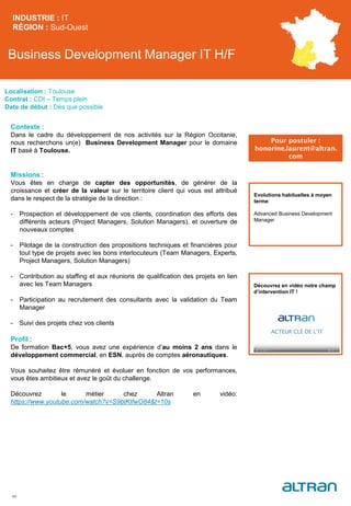 Business Development Manager IT H/F
Contexte :
Dans le cadre du développement de nos activités sur la Région Occitanie,
nous recherchons un(e) Business Development Manager pour le domaine
IT basé à Toulouse.
Missions :
Vous êtes en charge de capter des opportunités, de générer de la
croissance et créer de la valeur sur le territoire client qui vous est attribué
dans le respect de la stratégie de la direction :
- Prospection et développement de vos clients, coordination des efforts des
différents acteurs (Project Managers, Solution Managers), et ouverture de
nouveaux comptes
- Pilotage de la construction des propositions techniques et financières pour
tout type de projets avec les bons interlocuteurs (Team Managers, Experts,
Project Managers, Solution Managers)
- Contribution au staffing et aux réunions de qualification des projets en lien
avec les Team Managers
- Participation au recrutement des consultants avec la validation du Team
Manager
- Suivi des projets chez vos clients
Profil :
De formation Bac+5, vous avez une expérience d’au moins 2 ans dans le
développement commercial, en ESN, auprès de comptes aéronautiques.
Vous souhaitez être rémunéré et évoluer en fonction de vos performances,
vous êtes ambitieux et avez le goût du challenge.
Découvrez le métier chez Altran en vidéo:
https://www.youtube.com/watch?v=S9btKIfwO84&t=10s
INDUSTRIE : IT
RÉGION : Sud-Ouest
40
Localisation : Toulouse
Contrat : CDI – Temps plein
Date de début : Dès que possible
Pour postuler :
honorine.laurent@altran.
com
Evolutions habituelles à moyen
terme:
Advanced Business Development
Manager
Découvrez en vidéo notre champ
d’intervention IT !
 